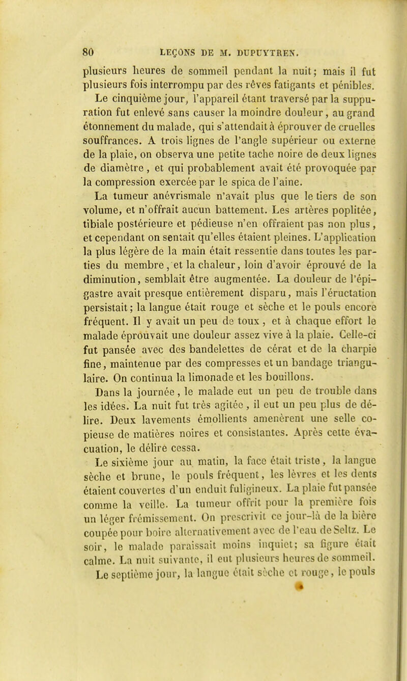 plusieurs heures de sommeil pendant la nuit; mais il fut plusieurs fois interrompu par des rêves fatigants et pénibles. Le cinquième jour, l'appareil étant traversé par la suppu- ration fut enlevé sans causer la moindre douleur, au grand étonnement du malade, qui s'attendait à éprouver de cruelles souffrances. A trois lignes de l'angle supérieur ou externe de la plaie, on observa une petite tache noire de deux lignes de diamètre , et qui probablement avait été provoquée par la compression exercée par le spica de l'aine. La tumeur anévrismale n'avait plus que le tiers de son volume, et n'offrait aucun battement. Les artères poplitée, tibiale postérieure et pédieuse n'en offraient pas non plus , et cependant on sentait qu'elles étaient pleines. L'application la plus légère de la main était ressentie dans toutes les par- ties du membre, et la chaleur, loin d'avoir éprouvé de la diminution, semblait être augmentée. La douleur de l'épi— gastre avait presque entièrement disparu, mais l'éructation persistait ; la langue était rouge et sèche et le pouls encore fréquent. Il y avait un peu de toux , et à chaque effort le malade éprouvait une douleur assez vive à la plaie. Celle-ci fut pansée avec des bandelettes de cérat et de la Charpie fine, maintenue par des compresses et un bandage triangu- laire. On continua la limonade et les bouillons. Dans la journée , le malade eut un peu de trouble dans les idées. La nuit fut très agitée , il eut un peu plus de dé- lire. Deux lavements émollients amenèrent une selle co- pieuse de matières noires et consistantes. Après cette éva- cuation, le délire cessa. Le sixième jour au matin, la face était triste, la langue sèche et brune, le pouls fréquent, les lèvres et les dents étaient couvertes d'un enduit fuligineux. La plaie fut pansée comme la veille. La tumeur offrit pour la première fois un léger frémissement. On prescrivit ce jour-là de la bière coupée pour boire alternativement avec de l'eau deSeltz. Le soir, le malade paraissait moins inquiet; sa figure était calme. La nuit suivante, il eut plusieurs heures de sommeil. Le septième jour, la langue était Sèchô et rouge, le pouls