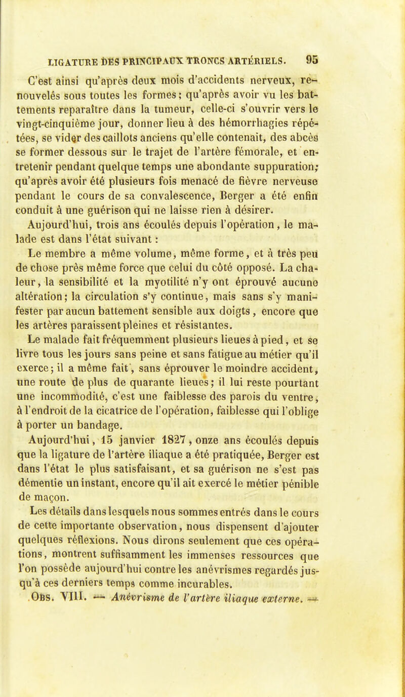 C'est ainsi qu'après deux mois d'accidents nerveux, re- nouvelés sous toutes les formes; qu'après avoir vu les bat- tements reparaître dans la tumeur, celle-ci s'ouvrir vers le vingt-cinquième jour, donner lieu à des hémorrhagies répé- tées, se vider des caillots anciens qu'elle contenait, des abcès se former dessous sur le trajet de l'artère fémorale, et en- tretenir pendant quelque temps une abondante suppuration; qu'après avoir été plusieurs fois menacé de fièvre nerveuse pendant le cours de sa convalescence, Berger a été enfin conduit à une guérison qui ne laisse rien à désirer. Aujourd'hui, trois ans écoulés depuis l'opération, le ma- lade est dans l'état suivant : Le membre a même volume, même forme, et à très peu de chose près même force que celui du côté opposé. La cha- leur , la sensibilité et la myotilité n'y ont éprouvé aucune altération; la circulation s'y continue, mais sans s'y mani- fester par aucun battement sensible aux doigts, encore que les artères paraissent pleines et résistantes. Le malade fait fréquemment plusieurs lieues à pied, et se livre tous les jours sans peine et sans fatigue au métier qu'il exerce; il a même fait, sans éprouver le moindre accident, «ne route de plus de quarante lieues; il lui reste pourtant une incommodité, c'est une faiblesse des parois du ventre, à l'endroit de la cicatrice de l'opération, faiblesse qui l'oblige à porter un bandage. Aujourd'hui, 15 janvier 1827 , onze ans écoulés depuis que la ligature de l'artère iliaque a été pratiquée, Berger est dans l'état le plus satisfaisant, et sa guérison ne s'est pas démentie un instant, encore qu'il ait exercé le métier pénible de maçon. Les détails dans lesquels nous sommes entrés dans le cours de cette importante observation, nous dispensent d'ajouter quelques réflexions. Nous dirons seulement que ces opéra- tions, montrent suffisamment les immenses ressources que l'on possède aujourd'hui contre les anévrismes regardés jus- qu'à ces derniers temps comme incurables. .Ofcs. VIII. — Anèvrisme de l'artère iliaque externe.