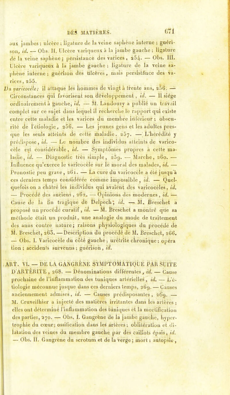 dès matières. 6Ti ;iux jambes ; ulcère ; ligature cl<: la velue saphènc iutoruc ; guéri- sou, id. — Ol)s. II, Ulcère variqueux à la jambe gauche ; ligature de la veine saphènc; persistance des varices, a5^. — Obs. III. Ulcère variqueux à la jambe gauche ; ligature de la veine sa- phène interne ; guérison des ulcères , mais persistance des va- rices, 255. Du varicocéle; il attaque les hommes de vingt à trente ans, 256. — Circonstances qui favorisent son développement, ici. — Il siège ordinairement à gauche, id. — M. Landouzy a publié un travail complet sur ce sujet dans lequel il recherche le rapport qui existe entre cette maladie et les varices du membre inférieur ; obscu- rité de l'étiologicj 206. — Les jeunes gens et les adultes pres- que les seuls atteints de cette maladie, 207. — L'hérédité y prédispose, id. — Le nombre des individus atteints de varico- céle pst considérable, id. — Symptômes propres à celte ma- ladie, id. — Diagnostic très simple, 25g. — Marche, 260. — Influence qu'exerce le varicocéle sur le moral des malades, id. — Pronostic peu grave, 261. — La cure du varicocéle a été jusqu'à ces derniers temps considérée comme impossible, id. — Quel- quefois on a châtré les individus qui avaient des varicocèles, id. — Procédé des anciens , 262. — Opinions des modernes, id. — Cause de la fin tragique de Delpech; id. —. M. Breschet a proposé un procédé curalif, ta. —M. Breschet a montré que sa méthode était un produit, une analogie du mode de traitement des anus contre nature; raisons physiologiques du procédé de BÎ. Breschet, 260. —Description du procédé de M. Breschet, 266. — Obs. I. Varicocéle du côté gauche -, urétrite chronique ; opéra lion ; accidenls survenus ; guérison , id. .ART. VI. — DE UA GANGRÈNE SïMPTOMATIOUE PAR SUITE D ARTÉRITE , 268. — Dénominations différentes, id. — Cause prochaine de l'inflammation des tuniques artérielles, id. — L'é- tiologie méconnue jusque dans ces derniers temps, 26y. — Causes anciennement admises, id. — Causes prédisposantes, 269. — M. Cruveilhier a injecté des matières irritantes dans les artères ; elles ont déterminé l'inflammation des tuniques et la mortification des parties, 270. — Obs. I. Gangrène de la jambe gauche, hyper- trophie du cœur; ossification dans les artères; oblitération et di- latation des veines du membre gauche par des caillots épais, id.