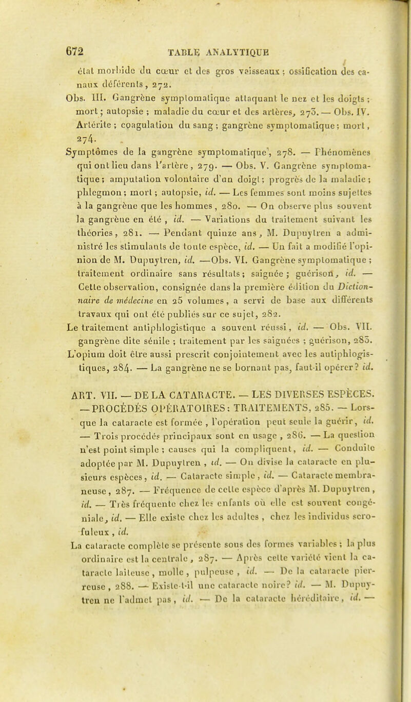 état morbide c!u cœur et des gros vaisseaux •. ossification des ca- naux déférents, 27a. Obs. 111. Gangrène symplornatique attaquant le nez et les doigts ; mort ; autopsie ; maladie du cœur et des artères, 270.— Obs. IV. Arlérite ; coagulation du sang ; gangrène symplomalique ; mort, 274- Symptômes de la gangrène symplomalique', 278. — Phénomènes qui ont lieu dans l'artère, 279. —Obs. V. Gangrène symploma- lique; amputation volontaire d'an doigl; progrès de la maladie; phlegmon; inorl ; autopsie, ici. —Les femmes sont moins sujellcs à la gangrèue que les hommes , 280. — On observe plus souvent la gangrène en été , id. — Variations du traitement suivant les théories, 281. — Pendant quinze ans, M. Dupuylrcn a admi- nistré les slimulanls de toute espèce, id. — Un fait a modifié l'opi- nion de M. Dupuytren, id. —Obs. VI. Gangrène symplomalique ; traitement ordinaire sans résultats; saignée; guerison, id. — Celle observation, consignée dans la première éiJilion du Diction- naire de médecine en a5 volumes, a servi de base aux différents travaux qui ont élé publiés sur ce sujet, 282. Le traitement anlipblogistiquc a souvent réussi, id. — Obs. VII. gangrène dite sénile ; traitement par les saignées ; guérison, 280. L'opium doit Être aussi prescrit conjointement avec les autiphiogis- tiques, 284. — La gangrène ne se bornant pas, faut-il opérer? id. ART. VII. — DE LA CATARACTE. — LES DIVERSES ESPÈCES. — PROCÉDÉS OPÉRATOIRES: TRAITEMENTS, 280. — Lors- que la cataracte est formée , l'opération peut seule la guérir, id. — Trois procédés principaux sont en usage , 2S6. —La queslion n'e6t point simple ; causes qui la compliquent, id. — Conduite adoptée par M. Dupuylren , id. — On divise la cataracte en plu- sieurs espèces, id. — Cataracte simple, id. — Cataracte membra- neuse , 287. — Fréquence de celle espèce d'après M. Dupuylrcn , id. — Très fréquente ebez les enfants où clic est souvent congé- niale, id. — Elle cxislc chez les adultes , chez les individus scro- fuleux , id. La calaraetc complète se présente sous des formes variables ; la plus ordinaire est la centrale , 287. — Après celte variété vient la ca- taraclc laiteuse, molle, pulpeuse , id. — De la cataracte pier- reuse , 288. — Exislc t-il une cataracte noire? id. — M. Dupuy- treu ne l'admet pas , id. — De la cataracte héréditaire, id. —