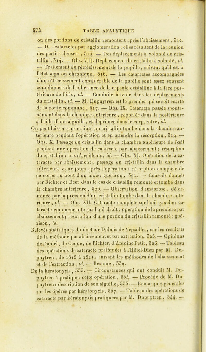 ou des portions de cristallin remontent après l'abaissement, 012. — Des cataractes par agglomération ; elles résultent de la réunion des parties divisées , 5i3. — Des déplacements à volonté du cris- tallin , 014. — Obs. VIII. Déplacement du cristallin à volonté, id. — Traitement du rétrécissement de la pupille , suivant qu'il est à l'état aigu ou ebronique , 5iG. — Les cataractes accompagnées d'un rétrécissement considérable de la pupille sont assez souvent compliquées de l'adhérence de la capsule cristalline à la face pos- térieure de l'iris, id. — Conduite à tenir dans les déplacements du cristallin , id. — M. Dupuylren est le premier qui se soit écarté de la route cpmmune , &17. — Obs. IX. Cataracte passée sponta- nément dans la ebambre antérieure, reportée dans la postérieure à l'aide d'une aiguille , et déprimée dans le corps vitré, id. On peut laisser sans crainte un cristallin tombé dans la ebambre an- térieure pendant l'opération et en attendre la résorption, 019.— Obs. X. Passage du cristallin dans la ebambre antérieure de l'oeil pendant une opération c|e cataracte par abaissement ; résorption du cristallin : pas d'accidents. id. — Obs. XI. Opération delà ca- taracte par abaissement ; passage du cristallin dans la ebambre antérieure deux jours après l'opération; résorpliou complète de ce corps au bout d'un mois; guérison, 021. — Conseils donnés par Ricbter et Bcer dans le cas de cristallin remonté et tombé dans la chambre antérieure , 525. —Observation d'amaurosc , déter- minée par la pression d'au cristallin tombé dans la chambre anté- rieure , id. — Obs. XII. Cataracte complète sur l'œil gauche; ca- taracte commençante sur l'œil droit ; opération de la première par abaissement ; résorption d'une portion du cristallin remonté ; gué- ris on , id. Relevés statistiques du docteur Dubois de Versailles, sur les résultats de la méthode par abaissement et par extraction, 525.— Opinions de Daniel, de Caqué, de Richlcr, d'Antoine Petit, 026. — Tableau des opérations de cataracte pratiquées à lTIôtel-Dieu par M. Du- puylren , de 1815 à 1821, suivant les méthodes de l'abaissement et de l'extraction, id. — Résumé , 33a. De la kéralonyxis, 555. — Circonstances qui ont conduit M. Du- puylren à pratiquer celte opération , 554. — Procédé de M. Du- puylren : description de son aiguille, 555. — Remarques générales sur les opérés par kéralonyxis , 557. — Tableau des opérations de cataracte par kéralonyxis pratiquées par SI. Duprylrcn, 544- —