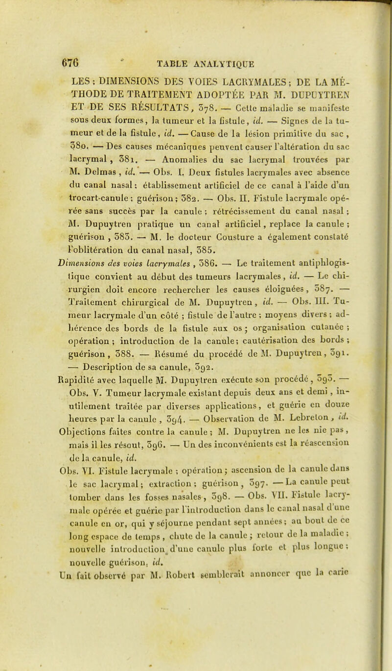 LES ; DIMENSIONS DES VOIES LACRYMALES ; DE LA MÉ- THODE DE TRAITEMENT ADOPTÉE PAR M. DUPUYTREN ET DE SES RÉSULTATS, 578. — Cette maladie se manifeste sous deux formes, la tumeur et la fistule, id. — Signes de la tu- meur et de la Cstule, id. —Cause de la lésion primitive du sac , 38o. — Des causes mécaniques peuvent causer l'altération du sac lacrymal , 381. — Anomalies du sac lacrymal trouvées par M. Dclmas , id. — Obs. I. Deux fistules lacrymales avec absence du canal nasal ; établissement artificiel de ce canal à l'aide d'un trocart-canule ; guérison; 58a. — Obs. II. Fistule lacrymale opé- rée sans succès par la canule ; rétrécissement du canal nasal ; M. Dupuytren pratique un canal artificiel, replace la canule ; guérison , 583. — M. le docteur Cousture a également constaté l'oblitération du canal nasal, 585. Dimensions des voies lacrymales , 586. —• Le traitement antiphlogis- tique convient au début des tumeurs lacrymales, id. — Le chi- rurgien doit encore rechercher les causes éloiguées, 587. — Traitement chirurgical de M. Dupuytren, id. — Obs. III. Tu- meur lacrymale d'un côté ; fistule de l'autre ; moyens divers ; ad- hérence des bords de la fistule aux os ; organisation cutanée ; opération ; introduction de la canule ; cautérisation des bords ; guérison, 588. — Résumé du procédé de M. Dupuytren, 5qi. — Description de sa canule, 592. Rapidité avec laquelle M. Dupuytren exécute son procédé, 5g5. — Obs. V. Tumeur lacrymale existant depuis deux ans et demi, in- utilement traitée par diverses appHcatious, et guérie en douze heures par la canule , 594. — Observation de M. Lebrelon, id. Objections faites contre la canule; M. Dupuytren ne les nie pas, mais il les résout, 59G. — Un des inconvénients est la réascension de la canule, id. Obs. VI. Fistule lacrymale ; opération; ascension de la canule dans le sac lacrymal; extraction; guérison, 597. —La canule peut tomber dans les fosses nasales, 598. — Obs. VII. Fistule lacry- male opérée et guérie par l'introduction dans le canal nasal d'une canule en or, qui y séjourne pendant sept années; au bout de ce long espace de temps , chute de la canule ; retour de la maladie ; nouvelle introduction.d'une canule plus forte cl plus longue; nouvelle guérison, id. Un fait observe par M. Roberl semblerait annoncer que la carie