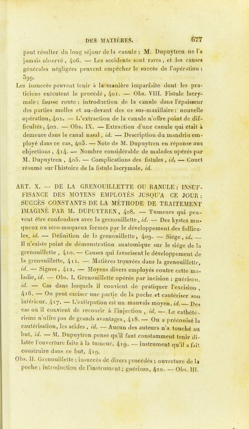 peut résulter du long séjour de la canule ; M. Dupuytren ne l'a jamais observé, 4°6- — Les accidents sont rares, et les causes générales négligées peuvent empêcher le succès de l'opération ; 599- Les insuccès peuvent tenir à la manière imparfaite dont les pra- ticiens exécutent le procédé, 4oi. — Obs. VIII. Fistule lacry- male ; fausse route : introduction de la canule dans l'épaisseur des parties molles et au-devant des os sus-maxillaire; nouvelle opération, 4oi. — L'extraction de la canule n'offre point de dif- ficultés, 402. — Obs. IX. — Extraction d'une canule qui était à demeure dans le canal nasal, id. — Description du mandrin em- ployé dans ce cas, 4o3. — Note de M. Dupuytren en réponse aux objections , 4*4- — Nombre considérable de malades opérés par M. Dupuytren , 4o5. — Complications des fistules , id. — Court résumé sur l'histoire de la fistule lacrymale, id. ART. X. — DE LA GRENOUILLETTE OU RANULE ; INSUF- FISANCE DES MOYENS EMPLOYÉS JUSQU'A CE JOUR; SUCCÈS CONSTANTS DE LA MÉTHODE DE TRAITEMENT IMAGINÉ PAR M. DUPUYTREN, 4o8. — Tumeurs qui peu- vent être confondues avec la grenouillette, id. — Des kystes mu- queux ou séio-muqueux formés par le développement des follicu- les, id. — Définition de la grenouillette, 409. — Siège, id. Il n'existe point de démonstration anatomique sur le siège de la grenouillette , l\\o. — Causes qui favorisent le développement de la grenouillette, 4n- — Matières trouvées dans la grenouillette, — Signes, 412. — Moyens divers employés contre cette ma- ladie, id. — Obs. I. Grenouillette opérée par incision ; guérison, — Cas dans lesquels il convient de pratiquer l'excision , 4i6. — On peut exciser une partie de la poche et cautériser sou intérieur. 417. — L'extirpation est un mauvais moyen, id. Des cas où il convient de recourir à l'injection , id. — Le cathélé- risme n'offre pas de grands avantages, 418.— On a préconisé la cautérisation, les acides , id. — Aucun des auteurs n'a touché au but, id. — M. Dupuytren pense qu'il faut constamment tenir di- latée l'ouverture faite à la tumeur, 4ig. — ïnstrnmeut qu'il a fait construire dans ce but, 419- Obs. II. Grenouillette ; insuccès de divers procédés ; ouverture de la poche; introduction de l'instrument ; guérison, 420. — Obs. HT.