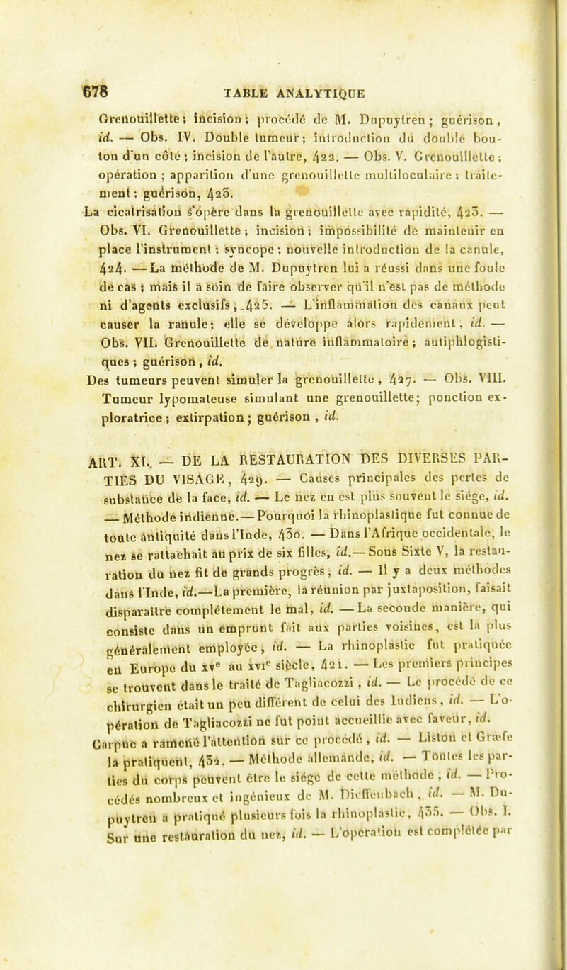 Grenouillette; incision; procédé de M. Dupuylren; guérison , ici. — Obs. IV. Double lumeur; introduction du double bou- ton d'un côlé ; incision de l'autre, /|22. — Obs. V. Crcnouillcllc ; opération; apparition d'une grenouillette multiloculaire ; traite- ment ; gucrison, 425. La cicatrisation S'opère dans La grenouillelle avec rapidité, 423. — Obs. VI. Grenouillette ; incision; impossibilité de maintenir en place l'instrument ; syncope ; nouvelle introduction de la canule, 424. — La méthode de M. Dupuytren lui a réussi dans une foule do cas ; mais il a soin de Taire observer qu'il n'est pas de méthode ni d'agents exclusifs, _495. — L'inflammation des canaux peut causer la ranule; elle se développe alors rapidement, id.— Obs. VII. Grenouillette de nature inflammatoire; autiphlogisli- ques ; guérison , id. Des tumeurs peuvent simuler la grenouillette, 427. — Obs. VIII. Tumeur lypomateuse simulant une grenouillette; ponction ex- ploratrice; extirpation; guérison , id. ART. XL — DE LA RESTAURATION DES DIY'EfîSLS PAR- TIES DU VISAGE, 429. — Causes principales des perles de substance de la face, id. — Le nez en est plus souvent le siège, tel. Méthode indienne.— Pourquoi la rhinoplasliquc fut conuucde tonte ànliquité dans l'Inde, 43o. — Dans l'Afrique occidentale, le nez se rattachait au prix de six filles, id.— Sous Sixte V, la restau- ration du nez fit de grands progrès, id. — Il y a deux méthodes dans l'Inde, id.—La première, la réunion par juxtaposition, faisait disparaître complètement le mal, id. —La seconde manière, qui consiste dans un emprunt fait aux parties voisines, est la plus généralement employée, id. — La rhinoplaslie fut pratiquée en Europe du XVe au xvie siècle, 421. — Les premiers principes se trouvent dans le traité de Tagliacozzi , id. — Le procédé de ce chirurgien était un peu différent de celui des Indiens, id. — L'o- pération de Tagliacozzi ne fut point accueillie avec faveur, id. Carpuc a ramené l'attention sur ce procédé , id. — Liston et Gni fe la pratiquent, 43*. — Mùlhode allemande, Mi - Tontes les par- ties du corps peuvent être le siège de celte méthode , id. — Pro- cédés nombreux cl ingénieux de M. Dioffeubach , id. — M. Du- piiytrcn a pratiqué plusieurs lois la rhinoplaslie, 455. — Obs. I. Sur une restâûration du nez, id. - L'opcra'.ioti esl complétée par