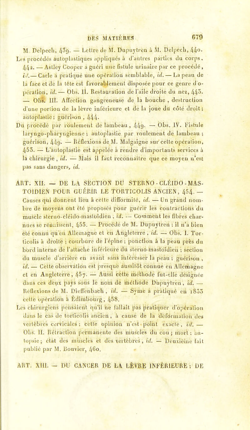 M. Dclpccli, 439. — Lcllre de M. Dupuytren à M. Delpech, 44°- Les procédés auloplasliqucs appliqués à d'autres parties du corps. 44'2. —Aslley Cooper a guéri une fislule urinairc par ce procédé, té.— Carie a pratiqué une opération semblable, ta.— La peau de là face et de la tôle est favorablement disposée pour ce genre d'o- pération, ici.— Obs. 11. Restauration de l'aile droite du nez, 445- — Obs. III. Affection gangreneuse de la bouche , destruction d'une portion de la lèvre inférieure et de la joue du côté droit; auloplaslic; gucnîsôn , 444- Du procédé par roulement de lambeau , 449' —• Obs. IV. Fistule laryngo-pbaryngienno ; auloplastie par roulement de lambeau ; guérison, 449- — Réflexions de M. Malgaigne sur'celle opération, 453. — L'autoplaslie est appelée à rendre dimportanls services à la chirurgie , ici. — Mais il faut reconnaître que ce moyeu n'est pas sans dangers, ici. ART. XII. — DE LA SECTION DU STEUNO - CLÉIDO-MAS- TOÏDIEN POUR GUÉRIR LE TORTICOLIS ANCIEN, 454. — Causes qui donnent lieu à celte difformité, ici. — Un grand nom- bre de moyens ont été proposés pour guérir les contractions du muscle sterno-cléido-masloïdien , id. — Comment les fibres char- nues se réunissent, 455. — Procédé de M. Dupuytren ; il n'a bien été connu qu'en Allemagne et en Angleterre , id. — Obs. I. Tor- ticolis à droite ; courbure de l'épine ; ponction à la peau près du bord interne de l'attache inférieure du sleruomasloîdien ; section du muscle d'arrière en avant sans intéresser la peau ; guérison , id: — Celle observation est presque aussitôt connue en Allemagne et en Angleterre, 457- — Aussi cette méthode fut-elle désignée dans ces deux pays sous le nom de méthode Dupuytren , id. — Réflexions de M. Dicffenbach , id. — Syme a pratiqué en i835 cette opération à Edimbourg, 458. Les chirurgiens pensaient qu'il ne fallait pas pratiquer d'opération dans le cas de torticolis ancien , à cause de la déformation des vertèbres cervicales ; celte opinion n'est point exacte, id. — Obs. II. Rétraction permanente des muscles du cou ; mort : au- topsie ; état des muscles et dès vertèbres , id. — Deuxième fait publié par M. Bouvier, 460. ART. XIII. - DU CANCER DE LA LÈVRE INFÉRIEURE ; DE