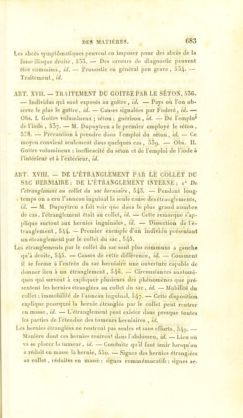 Los abcès symplômaliqucs peuvent en imposer pour clos abcès c!c la fosso iliaque droite, 555. — Des erreurs de diagnostic peuvent être commises, id. — Pronostic en général peu grave, 554- — Traitement, id. ART. XVII. — TRAITEMENT DU GOITRE PAR LE SÉTON, 536. — Individus qui sont exposés au goitre, id. — Pays où l'on ob- serve le plus le goitre, id. — Causes signalées par Foderé, id. — Obs. I. Goitre volumineux ; sélon ; guérison , id. — De l'cmplo1 de Tiode , 537. — M- Dupuylren a le premier employé le sélon , 538. — Précaution à prendre dans l'emploi du sélon, id. — Ce moyen convient seulement dans quelques cas , 55g. — Obs. II. Goîlre volumineux ; inefficacité1 du sélon et de l'emploi de l'iode à l'intérieur et à l'extérieur, id. ART. XVIII. — DE L'ÉTRANGLEMENT PAR LE COLLET DU SAC HERNIAIRE; DE L'ÉTRANGLEMENT INTERNE ; i° De l'étranglement au collet du sac herniaire, 543. — Pendant long- temps on a cru l'anneau inguinal la seule cause des étranglements, id. — M. Dupuylren a fait voir que dans le plus grand nombre de cas, l'étranglement était au collet, id. — Celte remarque s'ap- plique surtout aux hernies inguinales, ta'. — Dissection de l'é- tranglement , 544» — Premier exemple d'un individu présentant un étranglement par le collet du sac , 545. Les étranglements par Je collet du sac sont plus communs à gauche qu'à droite, 545. — Causes de cette différence, id. — Comment il se forme à l'entrée du sac herniaire une ouverture capable de donner lieu à un étranglement, 546. — Circonslances analomi- ques qui servent à expliquer plusieurs des phénomènes que pré- sentent les hernies étranglées au collet du sac , id. — Mobilité du collet; immobilité de l'anneau inguinal, 54y. — Celte disposition explique pourquoi la hernie étranglée par le collet peut rentrer en masse, id. — L'étranglement peut exister ilans presque toutes les parties de l'étendue des tumeurs her niaires , id. Les hernies étranglées ne rentrent pas seules et sans efforts, 54q. — Manière dont ces hernies rentrent dans l'abdomen, id. — Lieu où va se placer la tumeur, id. — Conduite qu'il faut tenir lorsqu'on a réduit en masse la hernie, 55o. — Signes des hernies étranglées au collet, réduites en masse; signes commémoralifs ; signes ac-