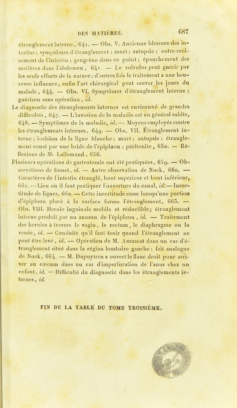 étranglement interne , 641. — Obs. V. Ancienne blessure des in- testins ; symptômes d'étranglement ; mort ; aulopsic ; entre-croi- sement de l'intestin ; gangrène dans ce point; épanchement des matières dans l'abdomen, 641. — Le volvulns peut guérir par les seuls efforts de la nature ; d'autres fois le traitement a une heu- reuse influence, enfin l'art cbirurgical peut sauver les jours du malade, 644. — Obs. VI. Symptômes d'étranglement interne ; guérison sans opération , id. Le diagnostic des étranglements internes est environné de grandes difficultés, 647. — L'invasion de la maladie est en général subite, 648. —Symptômes de la maladie, id. — Moyens employés contre les étranglements internes, 649. — Obs. VIL Etranglement in- terne ; incision delà ligne blancbc ; mort; autopsie; étrangle- ment causé par une bride de l'épiploon ; péritonite, 65o. — Ré- flexions de M. Lallemand , 656. Plusieurs opérations do gaslrotomic ont été pratiquées, 65g. — Ob- servations de Bonet, id. — Autre observation de Nuck, 660. — Caractères de l'intestin étranglé, bout supérieur cl bout inférieur, 661. — Lieu où il faut pratiquer l'ouverture du canal, id.— Incer- titude de lignes, 662.— Cette incertitude cesse lorsqu'une portion d'épiploon placé à la surface forme l'étranglement, G65. — Obs. VIII. Hernie inguinale mobile et réductible; étranglement interne produit par un anneau de l'épiploon , id. — Traitement des hernies à travers le vagin, le rectum, le diaphragme ou la vessie, id. — Conduite qu'il faut tenir quand l'étranglement ne peut être levé , id. — Opération de M. Amussal dans un cas d'e- tranglcment situé dans la région lombaire gauche ; fait analogue de JNuck, 664. — M. Dupuytrcna ouvert le flanc droit pour arri- ver au cœcum dans un cas d'imperforation de l'anus chez un enfant, id. —Difficulté du diagnostic dans les étranglements in- ternes , id. FIN DE LA TABLE DU TOME TROISIÈME.
