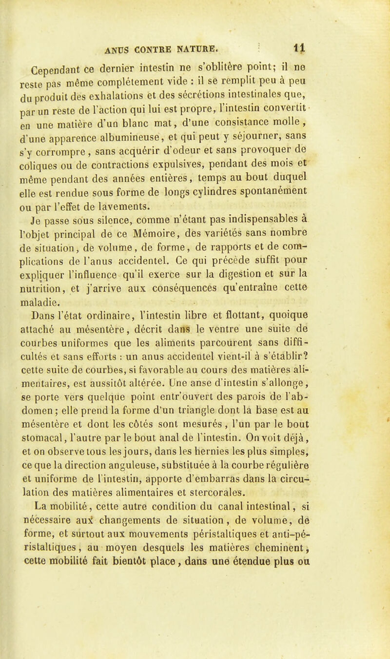 Cependant ce dernier intestin ne s'oblitère point; il ne reste pas même complètement vide : il se remplit peu à peu du produit des exhalations et des sécrétions intestinales que, par un reste de l'action qui lui est propre, l'inlestin convertit en une matière d'un blanc mat, d'une consistance molle, d'une apparence albumineuse, et qui peut y séjourner, sans s'y corrompre, sans acquérir d'odeur et sans provoquer de coliques ou de contractions expulsives, pendant des mois et même pendant des années entières, temps au bout duquel elle est rendue sous forme de longs cylindres spontanément ou par l'effet de lavements. Je passe sous silence, comme n'étant pas indispensables à l'objet principal de ce Mémoire, des variétés sans nombre de situation, de volume, de forme, de rapports et de com- plications de l'anus accidentel. Ce qui précède suffit pour expliquer l'influence qu'il exerce sur la digestion et sur la nutrition, et j'arrive aux conséquences qu'entraîne cette maladie. Dans l'état ordinaire, l'intestin libre et flottant, quoique attaché au mésentère, décrit dans le ventre une suite de courbes uniformes que les aliments parcourent sans diffi- cultés et sans efforts : un anus accidentel vient-il à s'établir? cette suite de courbes, si favorable au cours des matières ali- mentaires, est aussitôt altérée. Une anse d'intestin s'allonge, se porte vers quelque point entrouvert des parois de l'ab- domen ; elle prend la forme d'un triangle dont la base est au mésentère et dont les côtés sont mesurés , l'un par le bout stomacal, l'autre par le bout anal de l'intestin. On voit déjà, et on observe tous les jours, dans les hernies les plus simples, ce que la direction anguleuse, substituée à la courbe régulière et uniforme de l'intestin, apporte d'embarras dans la circu- lation des matières alimentaires et stercorales. La mobilité, cette autre condition du canal intestinal, si nécessaire auîJ changements de situation, de volume, de forme, et surtout aux mouvements périslaltiques et anti-pé- ristaltiques, au moyen desquels les matières cheminent, cette mobilité fait bientôt place, dans une étendue plus ou