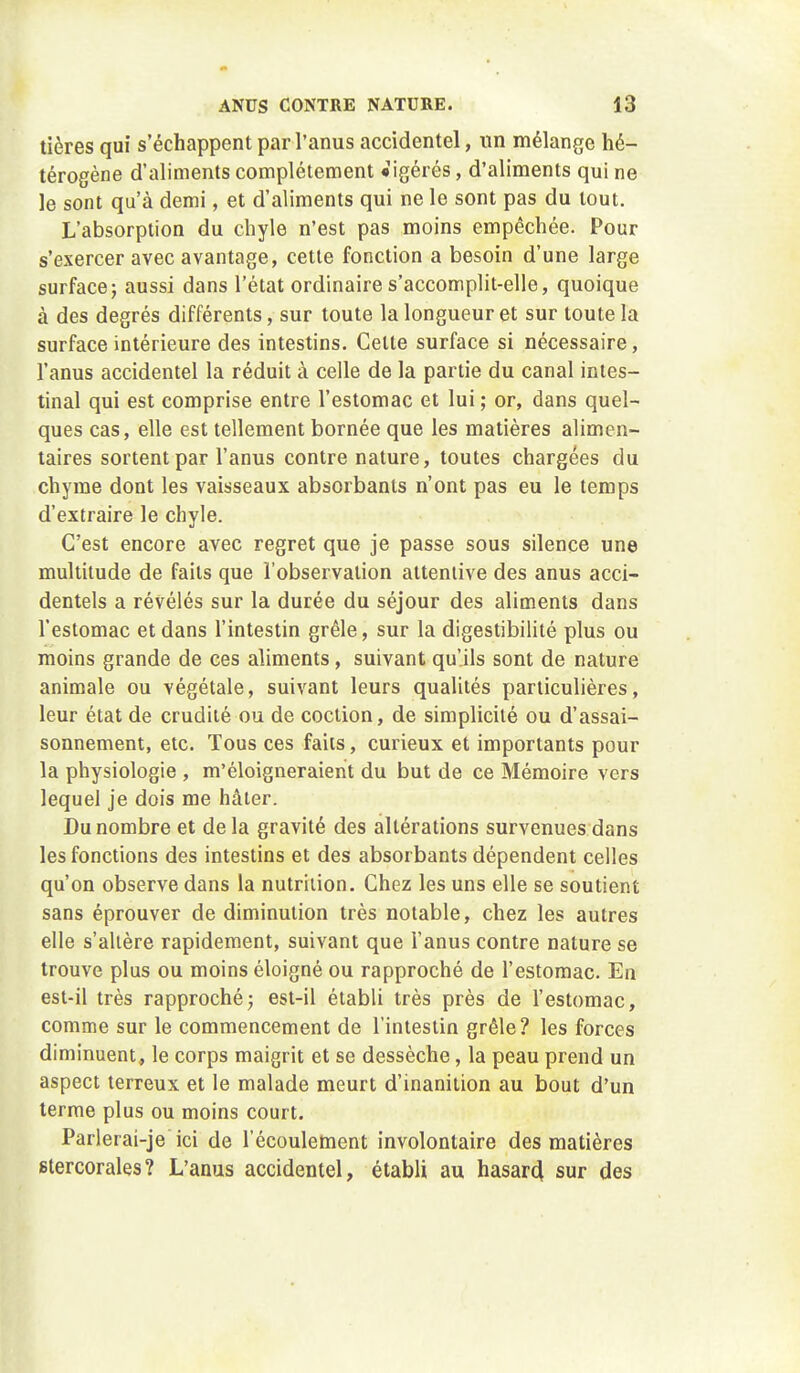 tières qui s'échappent par l'anus accidentel, un mélange hé- térogène d'aliments complètement «igérés, d'aliments qui ne le sont qu'à demi, et d'aliments qui ne le sont pas du tout. L'absorption du chyle n'est pas moins empêchée. Pour s'exercer avec avantage, cette fonction a besoin d'une large surface5 aussi dans l'état ordinaire s'accomplit-elle, quoique à des degrés différents, sur toute la longueur et sur toute la surface intérieure des intestins. Celte surface si nécessaire, l'anus accidentel la réduit à celle de la partie du canal intes- tinal qui est comprise entre l'estomac et lui; or, dans quel- ques cas, elle est tellement bornée que les matières alimen- taires sortent par l'anus contre nature, toutes chargées du chyme dont les vaisseaux absorbants n'ont pas eu le temps d'extraire le chyle. C'est encore avec regret que je passe sous silence une multitude de faits que l'observation attentive des anus acci- dentels a révélés sur la durée du séjour des aliments dans l'estomac et dans l'intestin grêle, sur la digestibilitè plus ou moins grande de ces aliments, suivant qu'ils sont de nature animale ou végétale, suivant leurs qualités particulières, leur état de crudité ou de cociion, de simplicité ou d'assai- sonnement, etc. Tous ces faits, curieux et importants pour la physiologie , m'éloigneraient du but de ce Mémoire vers lequel je dois me hâter. Du nombre et delà gravité des altérations survenues dans les fonctions des intestins et des absorbants dépendent celles qu'on observe dans la nutrition. Chez les uns elle se soutient sans éprouver de diminution très notable, chez les autres elle s'altère rapidement, suivant que l'anus contre nature se trouve plus ou moins éloigné ou rapproché de l'estomac. En est-il très rapproché; est-il établi très près de l'estomac, comme sur le commencement de l'intestin grêle? les forces diminuent, le corps maigrit et se dessèche, la peau prend un aspect terreux et le malade meurt d'inanition au bout d'un terme plus ou moins court. Parlerai-je ici de l'écoulement involontaire des matières stercorales? L'anus accidentel, établi au hasarcl sur des