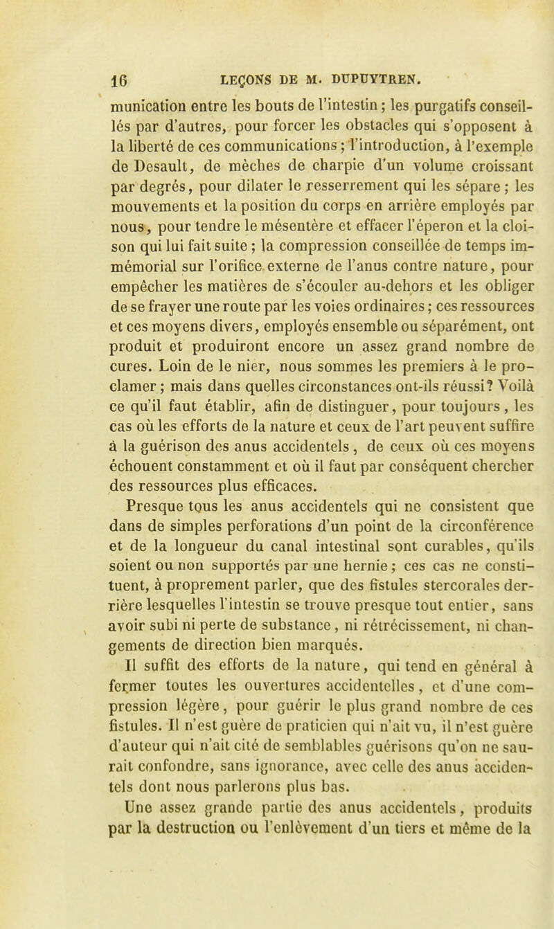 munication entre les bouts de l'intestin ; les purgatifs conseil- lés par d'autres, pour forcer les obstacles qui s'opposent à la liberté de ces communications ; l'introduction, à l'exemple de Desault, de mèches de charpie d'un volume croissant par degrés, pour dilater le resserrement qui les sépare ; les mouvements et la position du corps en arrière employés par nous, pour tendre le mésentère et effacer l'éperon et la cloi- son qui lui fait suite ; la compression conseillée de temps im- mémorial sur l'orifice.externe de l'anus contre nature, pour empêcher les matières de s'écouler au-deliors et les obliger de se frayer une route par les voies ordinaires ; ces ressources et ces moyens divers, employés ensemble ou séparément, ont produit et produiront encore un assez grand nombre de cures. Loin de le nier, nous sommes les premiers à le pro- clamer ; mais dans quelles circonstances ont-ils réussi? Voilà ce qu'il faut établir, afin de distinguer, pour toujours , les cas où les efforts de la nature et ceux de l'art peuvent suffire à la guérison des anus accidentels, de ceux où ces moyens échouent constamment et où il faut par conséquent chercher des ressources plus efficaces. Presque tous les anus accidentels qui ne consistent que dans de simples perforations d'un point de la circonférence et de la longueur du canal intestinal sont curables, qu'ils soient ou non supportés par une hernie ; ces cas ne consti- tuent, à proprement parler, que des fistules stercorales der- rière lesquelles l'intestin se trouve presque tout entier, sans avoir subi ni perte de substance, ni rétrécissement, ni chan- gements de direction bien marqués. Il suffit des efforts de la nature, qui tend en général à fermer toutes les ouvertures accidentelles, et d'une com- pression légère, pour guérir le plus grand nombre de ces fistules. Il n'est guère de praticien qui n'ait vu, il n'est guère d'auteur qui n'ait cité de semblables guérisons qu'on ne sau- rait confondre, sans ignorance, avec celle des anus acciden- tels dont nous parlerons plus bas. Une assez grande partie des anus accidentels, produits par la destruction ou l'enlèvement d'un tiers et même de la