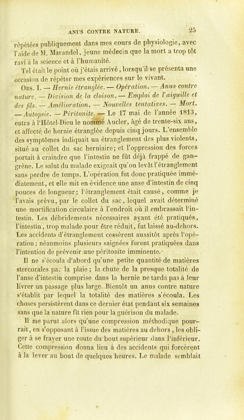 répétées publiquement dans mes cours de physiologie, avec l'aide de M. Marandel, jeune médecin que la mort a trop tôt ravi à la science et à l'humanité. Tel était le point où j'étais arrivé, lorsqu'il se présenta une occasion de répéter mes expériences sur le vivant. Obs. I. — Hernie étranglée. — Opération. — Anus contre nature. — Division de la cloison. — Emploi de raiguille et des fds. — Amélioration. — Nouvelles tentatives. — Mort. — Autopsie. — Péritonite^ — Le 17 mai de l'année 1813, entra à l'Hôtel-Dieu le nommé Aucler, âgé de trente-six ans, et affecté de hernie étranglée depuis cinq jours. L'ensemble des symptômes indiquait un étranglement des plus violents, situé au collet du sac herniaire; et l'oppression des forces portait à craindre que l'intestin ne fût déjà frappé de gan- grène. Le salut du malade exigeait qu'on levât l'étranglement sans perdre de temps. L'opération fut donc pratiquée immé- diatement, et elle mit en évidence une anse d'intestin de cinq pouces de longueur; l'étranglement était causé, comme je l'avais prévu, par le collet du sac, lequel avait déterminé une mortification circulaire à l'endroit où il embrassait l'in- testin. Les débridements nécessaires ayant été pratiqués, l'intestin, trop malade pour être réduit, fut laissé au-dehors. Les accidents d'étranglement cessèrent aussitôt après l'opé- ration ; néanmoins plusieurs saignées furent pratiquées dans l'intention de prévenir une péritonite imminente.- Il ne s'écoula d'abord qu'une petite quantité de matières stercorales par la plaie ; la chute de la presque totalité de l'anse d'intestin comprise dans la hernie ne tarda pas à leur livrer un passage plus large. Bientôt un anus contre nature s'établit par lequel la totalité des matières s'écoula. Les choses persistèrent dans ce dernier état pendant six semaines sans que la nature fît rien pour la guérison du malade. Il me parut alors qu'une compression méthodique pour- rait, en s'opposant à l'issue des matières au dehors , les obli- ger à se frayer une route du bout supérieur dans l'inférieur. Cette compression donna lieu à des accidents qui forcèrent à la lever au bout de quelques heures. Le malade semblait