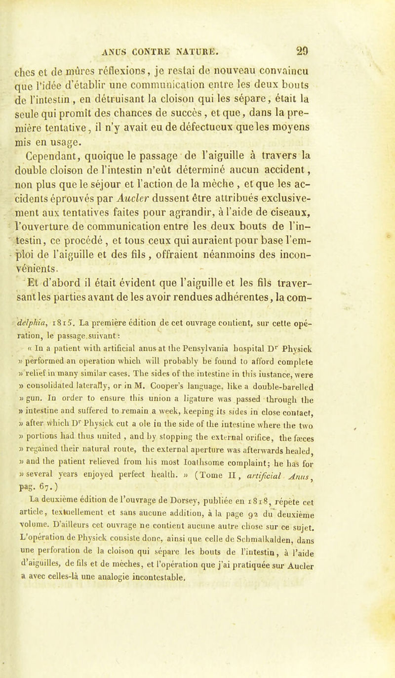 chcs et de mûres réflexions, je restai de nouveau convaincu que l'idée d'établir une communicaiion entre les deux bouts de l'intestin , en détruisant la cloison qui les sépare, était la seule qui promît des chances de succès, et que, dans la pre- mière tentative, il n'y avait eu de défectueux que les moyens mis en usage. Cependant, quoique le passage de l'aiguille à travers la double cloison de l'intestin n'eût déterminé aucun accident, non plus que le séjour et l'action de la mèche , et que les ac- cidents éprouvés par Aucler dussent être attribués exclusive- ment aux tentatives faites pour agrandir, à l'aide de ciseaux, * l'ouverture de communication entre les deux bouts de l'in- '^testin, ce procédé, et tous ceux qui auraient pour base l'em- - ploi de l'aiguille et des fils, offraient néanmoins des incon- vénients. Et d'abord il était évident que l'aiguille et les fils traver- sant les parties avant de les avoir rendues adhérentes, la com- delphia, i8i5. La première édition de cet ouvrage contient, sur cette opé- ration, le passage.suivant : « In a patient with artificial anusat ihe Pensylvania hospital D Physick >) performed an opération which wilL probably be found to afford complète « relief in many similar cases. The sides of the intestine in this instance, were » Consolidated laterally, or in M. Cooper's language, like a double-barelled » gun. In order to ensure this union a ligature vvas passed through the » intestine and sulfered to remain a week, keeping ils sides in close conlact, j) after which D Physick eut a oie in the side of ihe intestine where the two » portions had thus nnited , and by slopping the exttrnal orifice, the fœces 3) regained their natural route, the external apertiire vvas afterwards healed, » and the patient relieved from his most loalhsome complaint; he has for Mseveral years enjoyed perfect heallh. » (Tome II, artificial Anus pag. 67.) La deuxième édition de l'ouvrage de Dorsey, publiée en 1818, répète cet article, texhiellement et sans aucune addition, à la page 92 du*deuxième volume. D'ailleurs cet ouvrage ne contient aucune autre chose sur ce sujet. L'opération de Physick cousisle donc, ainsi que celle de Schmalkalden, dans une perforation de la cloison qui sépare les bouts de l'intestin, à l'aide d'aiguilles, de fils et de mèches, et l'opération que j'ai pratiquée sur Aucler a avec celles-là une analogie incontestable.