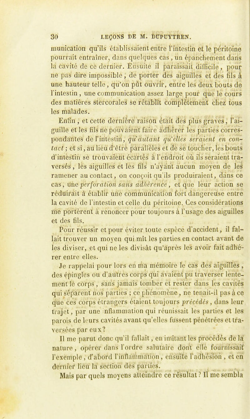 munication qu'ils établissaient entre l'iritestin et le péritoine pourrait entraîner, dans quelques cas , un épanchement dans lai cavité de ce dernier. Etisuite il paraissait difficile, pour ne pas dire impossible, de porter des aiguilles et des fils à une hauteur telle, qu'on pût ouvrir, entre les deux bouts de l'intestin , une communication assez large pour que le cours des matières stercorales se rétablît cottiplètement chez tous les malades. Enfin , et cette dernière Vaison était des plus graves, l'ai- guille èt les fils rie pouvaient faire adhérer les parties corres- pondàfites del'iritesiin, qudulant qu'elles seraient en con- tact ; et si, au lieu d'être parallèles et de se toucher, les bouts d'intestin se trouvaient écartés à l'endroit où ils seraient tra- versés , les aiguilles et les fils n'ayant aucun moyen de les ramener au contact, on conçoit qu'ils produiraient, dans ce cas, une pei^foration sans adhérence, et que leur action se réduirait à établir une communication fort dàngereiise entre la cavité de l'intestin et celle du péritoine. Ces considérations me portèrent à renoncer pour toujours à l'usage des aiguilles et des fils. Pour réussir et pour éviter toute espèce d'accident, il fal- lait trouver un moyen qui mît les parties en contact avant de les diviser, et qui ne les divisât qu'après les avoir fait adhé- rer entre elles. Je rappelai pour lors en ma mémoire le cas des aiguilles , des épingles ou d'autres corps qui avaient pu traverser lente- ment le corps , sans jamais tomber et rester dans les cavités qui séparent nos parties ; ce phénomène, ne tenaii-il pas à ce q^ie ces corps étrangers étaient toujours précédés, dans leur trajet, par une nflammation qui réunissait les parties et les parois de leurs cavités avant qu'elles fussent pénétrées et tra- versées par eux? Il me parut donc qu'il fallait, en imitant les procédés de la nature, opérer dans l'oi dre salutaire dont elle fournissait l'exemple, d'abord rinflariimaiion, eiisu'ite l'adhêsîon , et en derin'ei' lieu lai section des parties. Mais par quels moyens atteindre ce résultat ? Il me sembla