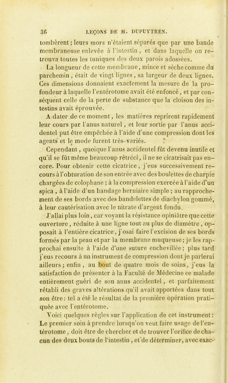 tombèrent ; leurs mors n'étaient séparés que par une bande membraneuse enlevée à l'intestin , et dans laquelle on re- trouva toutes les tuniques dos deux parois adossées. La longueur de cette membrane, mince et sèche comme du parchemin , était de vingt lignes, sa largeur de deux lignes. Ces dimensions donnaient exactement la mesure de la pro- fondeur à laquelle l'entérotome avait été enfoncé, et par con- séquent celle de la perte de substance que la cloison des in- testins avait éprouvée. A dater de ce moment, les matières reprirent rapidement leur cours par l'anus naturel, et leur sortie par l'anus acci- dentel put être empêchée à l'aide d'une compression dont les agents et le mode furent très-variés. ! Cependant, quoique l'anus accidentel fût devenu inutile et qu'il se fût même beaucoup rétréci, il ne se cicatrisait pas en- core. Pour obtenir celte cicatrice, j'eus successivement re- cours à l'obturation de son entrée avec des boulettes de charpie chargées de colophane ; à la compression exercée à l'aide d'ua spica , àTaide d'un bandage herniaire simple ; au rapproche- ment de ses bords avec des bandelettes de diachylon gommé, à leur cautérisation avec le nitrate d'argent fondu. J'allai plus loin, car voyant la résistance opiniâtre que cette ouverture, réduite à une ligne tout au plus de diamètre , op- posait à l'entière cicatrice, j'osai faire l'excision de ses bords formés par la peau et par la membrane muqueuse ; je les rap- prochai ensuite à l'aide d'une suture encheviliée ; plus tard j'eus recours à un instrument de compression dont je parlerai ailleurs j enfin, au bout de quatre mois de soins, j'eus la satisfaction de présenter à la Faculté de Médecine ce malade entièrement guéri de son anus accidentel, et parfaitement rétabli des graves altérations qu'il avait apportées dans tout son être: tel a été le résultat de la première opération prati- quée avec l'entérotome. Voici quelques règles sur l'application de cet instrument: Le premier soin à prendre lorsqu'on veut faire upage de l'en- térotome , doit être de chercher et de trouver l'orifice de cha- cun des deux bouts de l'intestin , et'de déterminer, avec exac-