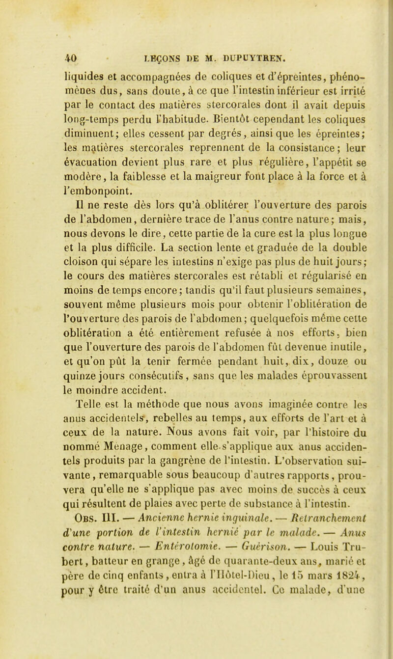 liquides et accompagnées de coliques et d'épreintes, phéno- mènes dus, sans douie, à ce que l'intestin inférieur est irrité par le contact des matières stercorales dont il avait depuis long-temps perdu L'habitude. Bientôt cependant les coliques diminuent; elles cessent par degrés, ainsi que les épreintes; les matières stercorales reprennent de la consistance ; leur évacuation devient plus rare et plus régulière, l'appétit se modère, la faiblesse et la maigreur font place à la force et à l'embonpoint. Il ne reste dès lors qu'à oblitérer l'ouverture des parois de l'abdomen, dernière trace de l'anus contre nature; mais, nous devons le dire, cette partie de la cure est la plus longue et la plus difficile. La section lente et graduée de la double cloison qui sépare les intestins n'exige pas plus de huit jours; le cours des matières stercorales est rétabli et régularisé en moins de temps encore; tandis qu'il faut plusieurs semaines, souvent même plusieurs mois pour obtenir l'oblitération de l'ouverture des parois de l'abdomen; quelquefois même cette oblitération a été entièrement refusée à nos efforts, bien que l'ouverture des parois de l'abdomen fût devenue inutile, et qu'on pût la tenir fermée pendant huit, dix, douze ou quinze jours consécutifs, sans que les malades éprouvassent le moindre accident. Telle est la méthode que nous avons imaginée contre les anus accidentels, rebelles au temps, aux efforts de l'art et à ceux de la nature. Nous avons fait voir, par l'histoire du nommé Ménage, comment elle-s'applique aux anus acciden- tels produits par la gangrène de l'intestin. L'observation sui- vante , remarquable sous beaucoup d'autres rapports, prou- vera qu'elle ne s'applique pas avec moins de succès à ceux qui résultent de plaies avec perte de substance à l'intestin. Obs. UL — Ancienne hernie inguinale. — Retranchement d'une portion de l'intestin heniiê par le malade. — Anus contre nature. — Entrrolomie. — Guérison. — Louis Tru- bert, batteur en grange , âgé de quarante-deux ans, marié et père de cinq enfants, entra à l'Ilôtel-Dieu, le 15 mars 1824, pour y être traité d'un anus accidentel. Ce malade, d'une