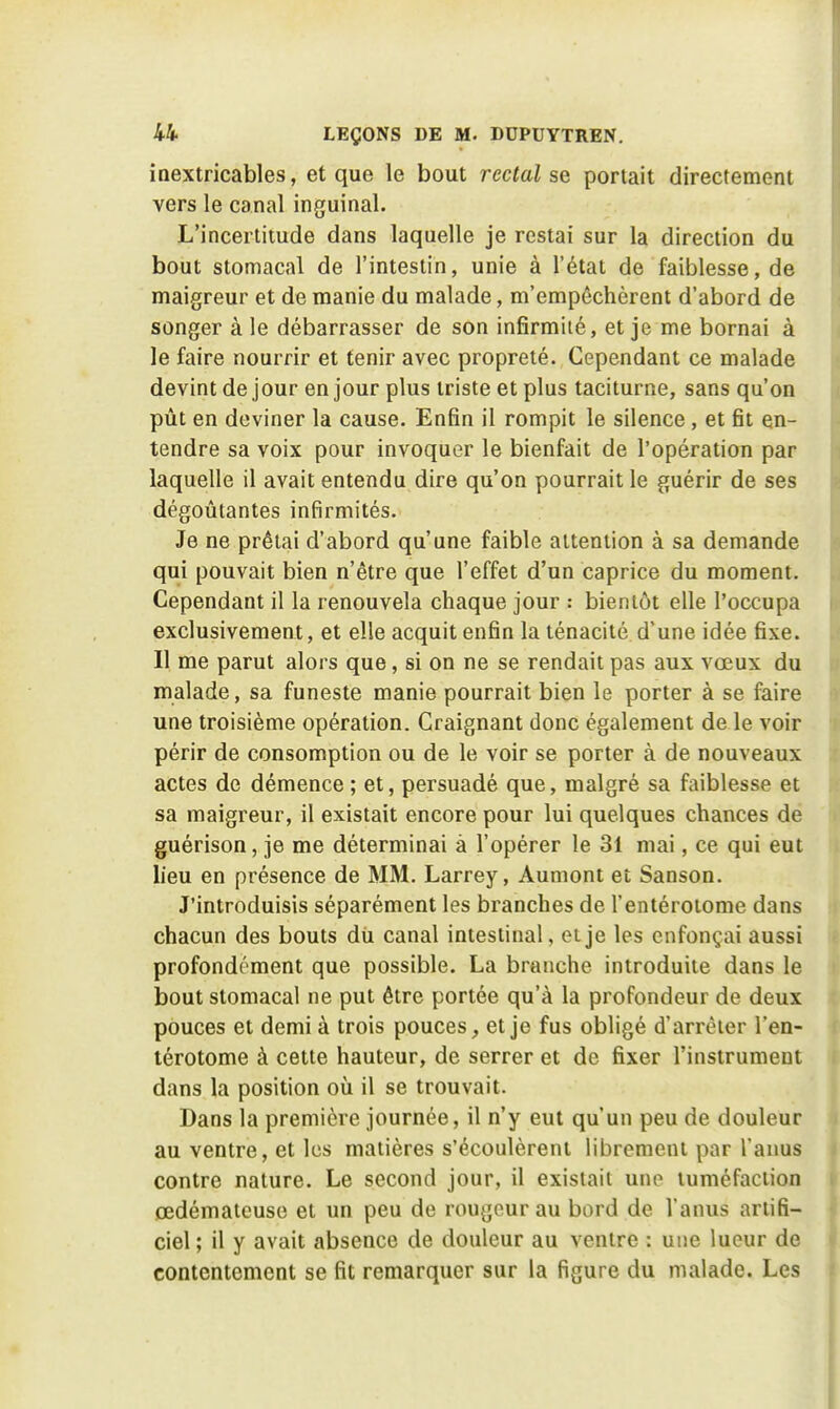 inextricables, et que le bout rectal sq portait directement vers le canal inguinal. L'incertitude dans laquelle je restai sur la direction du bout stomacal de l'intestin, unie à l'état de faiblesse, de maigreur et de manie du malade, m'empêchèrent d'abord de songer à le débarrasser de son infirmité, et je me bornai à le faire nourrir et tenir avec propreté. Cependant ce malade devint de jour en jour plus triste et plus taciturne, sans qu'on pût en deviner la cause. Enfin il rompit le silence , et fit en- tendre sa voix pour invoquer le bienfait de l'opération par laquelle il avait entendu dire qu'on pourrait le guérir de ses dégoûtantes infirmités. Je ne prêtai d'abord qu'une faible attention à sa demande qui pouvait bien n'être que l'effet d'un caprice du moment. Cependant il la renouvela chaque jour : bientôt elle l'occupa exclusivement, et elle acquit enfin la ténacité d'une idée fixe. Il me parut alors que, si on ne se rendait pas aux vœux du malade, sa funeste manie pourrait bien le porter à se faire une troisième opération. Craignant donc également de le voir périr de consomption ou de le voir se porter à de nouveaux actes de démence ; et, persuadé que, malgré sa faiblesse et sa maigreur, il existait encore pour lui quelques chances dé guérison, je me déterminai à l'opérer le 31 mai, ce qui eut lieu en présence de MM. Larrey, Aumont et Sanson. J'introduisis séparément les branches de l'entéroiome dans chacun des bouts dû canal intestinal, et je les enfonçai aussi profondément que possible. La branche introduite dans le bout stomacal ne put être portée qu'à la profondeur de deux pouces et demi à trois pouces, et je fus obligé d'arrèier l'en- térotome à cette hauteur, de serrer et de fixer l'instrument dans la position où il se trouvait. Dans la première journée, il n'y eut qu'un peu de douleur au ventre, et les matières s'écoulèrent librement par l'anus contre nature. Le second jour, il existait une tuméfaction oedémateuse et un peu de rougeur au bord de l'anus artifi- ciel ; il y avait absence de douleur au ventre : une lueur de contentement se fit remarquer sur la figure du malade. Les