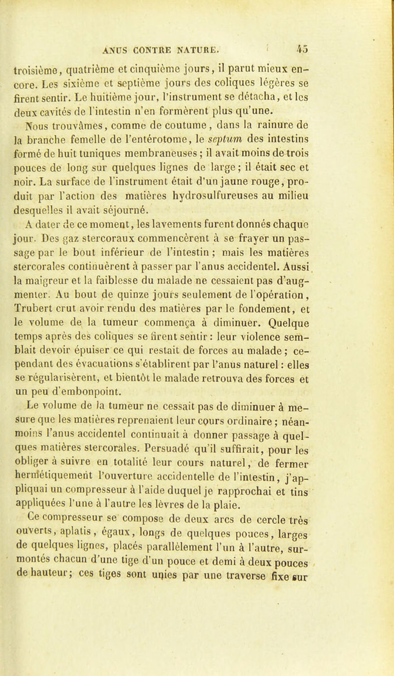 troisième, quatrième et cinquième jours, il parut mieux en- core. Les sixième et septième Jours des coliques légères se firent sentir. Le huitième jour, l'instrument se détacha, et les deux cavités de l'intestin n'en formèrent plus qu'une. Nous trouvâmes, comme de coutume, dans la rainure de ]a branche femelle de l'entérotome, le septum des intestins formé de huit tuniques membraneuses ; il avait moins de trois pouces de long sur quelques lignes de large ; il était sec et noir. La surface de l'instrument était d'un jaune rouge, pro- duit par l'action des matières hydrosulfureuses au milieu desquelles il avait séjourné. A dater de ce moment, les lavements furent donnés chaque jour. Des gaz stercoraux commencèrent à se frayer un pas- sage par le bout inférieur de l'intestin ; mais les matières stercorales continuèrent à passer par l'anus accidentel. Aussi, la maigreur et la faiblesse du malade ne cessaient pas d'aug- menier. Au bout de quinze jours seulement de l'opération, Trubert crut avoir rendu des matières par le fondement, et le volume de la tumeur commença à diminuer. Quelque temps après des coliques se lirent sentir : leur violence sem- blait devoir épuiser ce qui restait de forces au malade ; ce- pendant des évacuations s'établirent par l'anus naturel : elles se régularisèrent, et bientôt le malade retrouva des forces et un peu d'embonpoint. Le volume de la tumeur ne cessait pas de diminuer à me- sure que les matières reprenaient leur cours ordinaire ; néan- moins l'anus accidentel continuait à donner passage à quel- ques matières stercorales. Persuadé qu'il suffirait, pour les obliger à suivre en totalité leur cours naturel, de fermer hermétiquement l'ouverture accidentelle de l'intestin, j'ap- pliquai un compresseur à l'aide duquel je rapprochai et tins appliquées l'une à l'autre les lèvres de la plaie. Ce compresseur se compose de deux arcs de cercle très ouverts, aplatis, égaux, longs de quelques pouces, larges de quelques lignes, placés parallèlement l'un à l'autre, sur- montés chacun d'une tige d'un pouce et demi à deux pouces de hauteur; ces tiges sont uqies par une traverse fixe sur