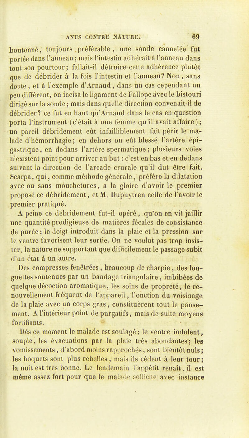 boutonné, toujours .préférable , une sonde cannelée fut portée dans l'anneau ; mais l'intestin adhérait à l'anneau dans tout son pourtour; fallait-il détruire cette adhérence plutôt que de débrider à la fois l'intestin et l'anneau? Non, sans doute, et à l'exemple d'Arnaud, dans un cas cependant un peu différent, on incisa le ligament de Fallope avec le bistouri dirigé sur la sonde ; mais dans quelle direction convenait-il de débrider? ce fut en haut qu'Arnaud dans le cas en question porta l'instrument (c'était à une femme qu'il avait affaire); un pareil débridement eût infailliblement fait périr le ma- lade d'hémorrhagie ; en dehors on eût blessé l'artère épi- gastrique, en dedans l'artère spermatique ; plusieurs voies n'existent point pour arriver au but : c'est en bas et en dedans suivant la direction de l'arcade crurale qu'il dut être fait. Scarpa, qui, comme méthode générale, préfère la ddatation avec ou sans mouchetures, a la gloire d'avoir le premier proposé ce débridement, et M. Dupuylren celle de l'avoir le premier pratiqué. A peine ce débridement fut-il opéré , qu'on en vit jaillir une quantité prodigieuse de matières fécales de consistance de purée ; le doigt introduit dans la plaie et la pression sur le ventre favorisent leur sortie. On ne voulut pas trop insis- ter., la nature ne supportant que difficilement le passage subit d'un état à un autre. Des compresses fenétrées, beaucoup de charpie , des lon- guettes soutenues par un bandage triangulaire, imbibées de quelque décoction aromatique, les soins de propreté, le re- nouvellement fréquent de l'appareil, l'onction du voisinage de la plaie avec un corps gras, constituèrent tout le panse- ment. A l'intérieur point de purgatifs, mais de suite moyens foriifiants. Dès ce moment le malade est soulagé ; le ventre indolent, souple, les évacuations par la plaie très abondantes; les vomissements, d'abord moins rapprochés, sont bientôt nuls ; les hoquets sont plus rebelles , mais ils cèdent à leur tour; la nuit est très bonne. Le lendemain l'appétit renaît, il est même assez fort pour que le malade solliciie avec instance