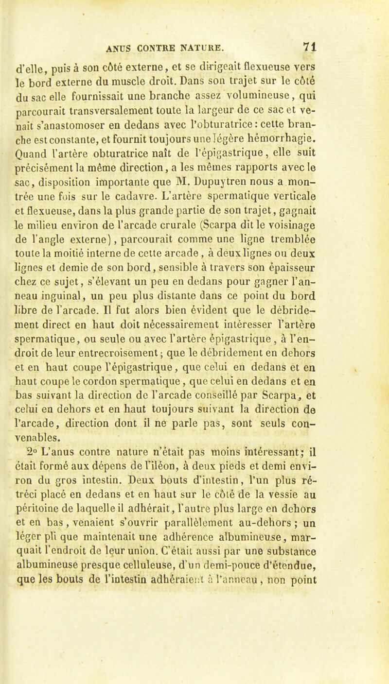 d'elle, puis à son côté externe, et se dirigeait flexueuse vers le bord externe du muscle droit. Dans sou trajet sur le côté du sac elle fournissait une branche assez volumineuse, qui parcourait transversalement toute la largeur de ce sac et ve- nait s'anastomoser en dedans avec l'obturatrice : cette bran- che est constante, et fournit toujours une légère hémorrhagie. Quand l'artère obturatrice naît de l'épigastrique, elle suit précisément la même direction, a les mêmes rapports avec le sac, disposition importante que M. Dupuytren nous a mon- trée une fois sur le cadavre. L'artère spermalique verticale et flexueuse, dans la plus grande partie de son trajet, gagnait le milieu environ de l'arcade crurale (Scarpa dit le voisinage de l'angle externe), parcourait comme une ligne tremblée toute la moitié interne de cette arcade, à deux lignes ou deux lignes et demie de son bord, sensible à travers son épaisseur chez ce sujet, s'élevant un peu en dedans pour gagner l'an- neau inguinal, un peu plus distante dans ce point du bord libre de l'arcade. Il fut alors bien évident que le débride- ment direct en haut doit nécessairement intéresser l'artère spermatique, ou seule ou avec l'artère épigastrique , à l'en- droit de leur entrecroisement ; que le débridement en dehors et en haut coupe l'épigastrique, que celui en dedans et en haut coupe le cordon spermatique, que celui en dedans et en bas suivant la direction de l'arcade conseillé par Scarpa, et celui en dehors et en haut toujours suivant la direction de l'arcade, direction dont il ne parle pas, sont seuls con- venables. 2° L'anus contre nature n'était pas moins intéressant ; il était formé aux dépens de l'iléon, à deux pieds et demi envi- ron du gros intestin. Deux bouts d'intestin, l'un plus ré- tréci placé en dedans et en haut sur le côté de la vessie au péritoine de laquelle il adhérait, l'autre plus large en dehors et en bas, venaient s'ouvrir parallèlement au-dehors ; un léger pli que maintenait une adhérence albumineu.se, mar- quait l'endroit de leur union. C'éiaii aussi par une substance albumineuse presque celluleuse, d'un demi-pouce d'étendue, que les bouts de l'intestin adhéraie;:t à l'anneau , non point