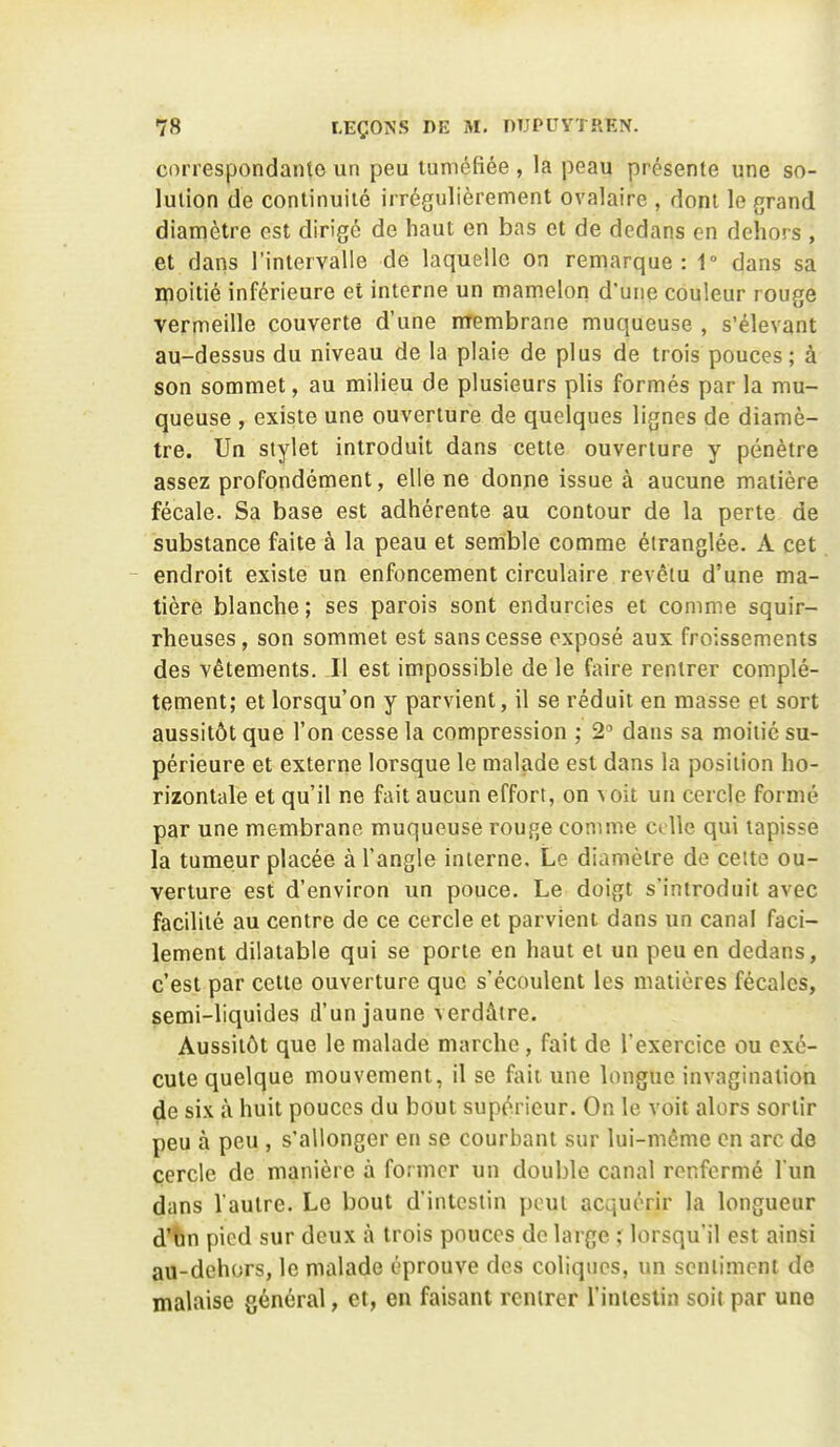 correspondante un peu tuméfiée , la peau présente une so- lution de continuité irrégulièrement ovalaire , dont le grand diamètre est dirigé de haut en bas et de dedans en dehors , et dans l'intervalle de laquelle on remarque: 1° dans sa Hfioitié inférieure et interne un mamelon d'une couleur rouge vermeille couverte d'une nrembrane muqueuse , s'élevant au-dessus du niveau de la plaie de plus de trois pouces; à son sommet, au milieu de plusieurs plis formés par la mu- queuse , existe une ouverture de quelques lignes de diamè- tre. Un stylet introduit dans cette ouverture y pénètre assez profondément, elle ne donne issue à aucune matière fécale. Sa base est adhérente au contour de la perte de substance faite à la peau et semble comme étranglée. A cet - endroit existe un enfoncement circulaire revêtu d'une ma- tière blanche; ses parois sont endurcies et comme squir- rheuses, son sommet est sans cesse exposé aux froissements des vêtements. Il est impossible de le faire rentrer complè- tement; et lorsqu'on y parvient, il se réduit en masse et sort aussitôt que l'on cesse la compression ; 2^ dans sa moitié su- périeure et externe lorsque le malade est dans la position ho- rizontale et qu'il ne fait aucun effort, on voit un cercle formé par une membrane muqueuse rouge comme celle qui tapisse la tumeur placée à l'angle interne. Le diamètre de cette ou- verture est d'environ un pouce. Le doigt s'introduit avec facilité au centre de ce cercle et parvient dans un canal faci- lement dilatable qui se porte en haut et un peu en dedans, c'est par cette ouverture que s'écoulent les matières fécales, semi-liquides d'un jaune verdâtre. Aussitôt que le malade marche, fait de l'exercice ou exé- cute quelque mouvement, il se ftiii une longue invagination de six à huit pouces du bout sup(^.ricur. On le voit alors sortir peu à peu , s'allonger en se courbant sur lui-même en arc de cercle de manière à former un double canal renfermé l un dans Vautre. Le bout d'intestin peut acquérir la longueur d'hn pied sur deux à trois pouces de large ; lorsqu'il est ainsi au-dehors, le malade éprouve des coliques, un sentiment de malaise général, et, en faisant rentrer l'intestin soit par une