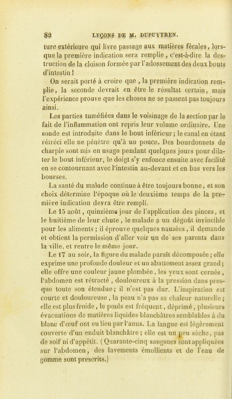 tiire extérieure qui livre passage aux matières fécales, lors- que la première indication sera remplie, c'est-à-dire la des- truction de la cloison formée par l'adossement des deux bouts d'intestin 1 On serait porté à croire que , la première indication rem- plie, la seconde devrait en être le résultat certain, mais l'expérience prouve que les choses ne se passent pas toujours ainsi. Les parties tuméfiées dans le voisinage de la section par le fait de l'inflammation ont repris leur volume ordinaire. Une sonde est introduite dans le bout inférieur; le canal en étant rétréci elle ne pénètre qu'à un pouce. Des bourdonnets de charpie sont mis en usage pendant quelques jours pour dila- ter le bout inférieur, le doigt s'y enfonce ensuite avec facilité en se contournant avec l'intestin au-devant et en bas vers les bourses. La santé du mal-ade continue à être toujours bonne, et son choix détermine l'époque où le deuxième temps de la pre- mière indication devra être rempli. Le 15 août, quinzième jour de l'application des pinces, et le huitième de leur chute , le malade a un dégoût invincible pour les aliments ; il éprouve quelques nausées , il demande et obtient la permission d'aller voir un de' ses parents dans la ville, et rentre le même jour. Le 17 au soir, la figure du malade paraît décomposée ; elle exprime une profonde douleur et un abattement assez grand ; elle offre une couleur jaune plombée, les yeux sont cernés , l'abdomen est rétracté , douloureux à la pression dans pres- que toute son étendue ; il n'est pas dur. L'inspiration est courte et douloureuse, la peau n'a pas sa chaleur naiurelie ; elle est plus froide, le pouls est fréquent, déprimé, plusieurs évacuations de matières liquides blanchâtres semblables à du blanc d'œuf ont eu lieu par l'anus. La langue est légèrement couverte d'un enduit blanchâtre ; elle est un peu sèche, pas de soif ni d'appétit. (Quarante-cinq sangsues sontappliquëes sur l'abdomen, des lavements émollients et de l'eau de gomme sont prescrits.)