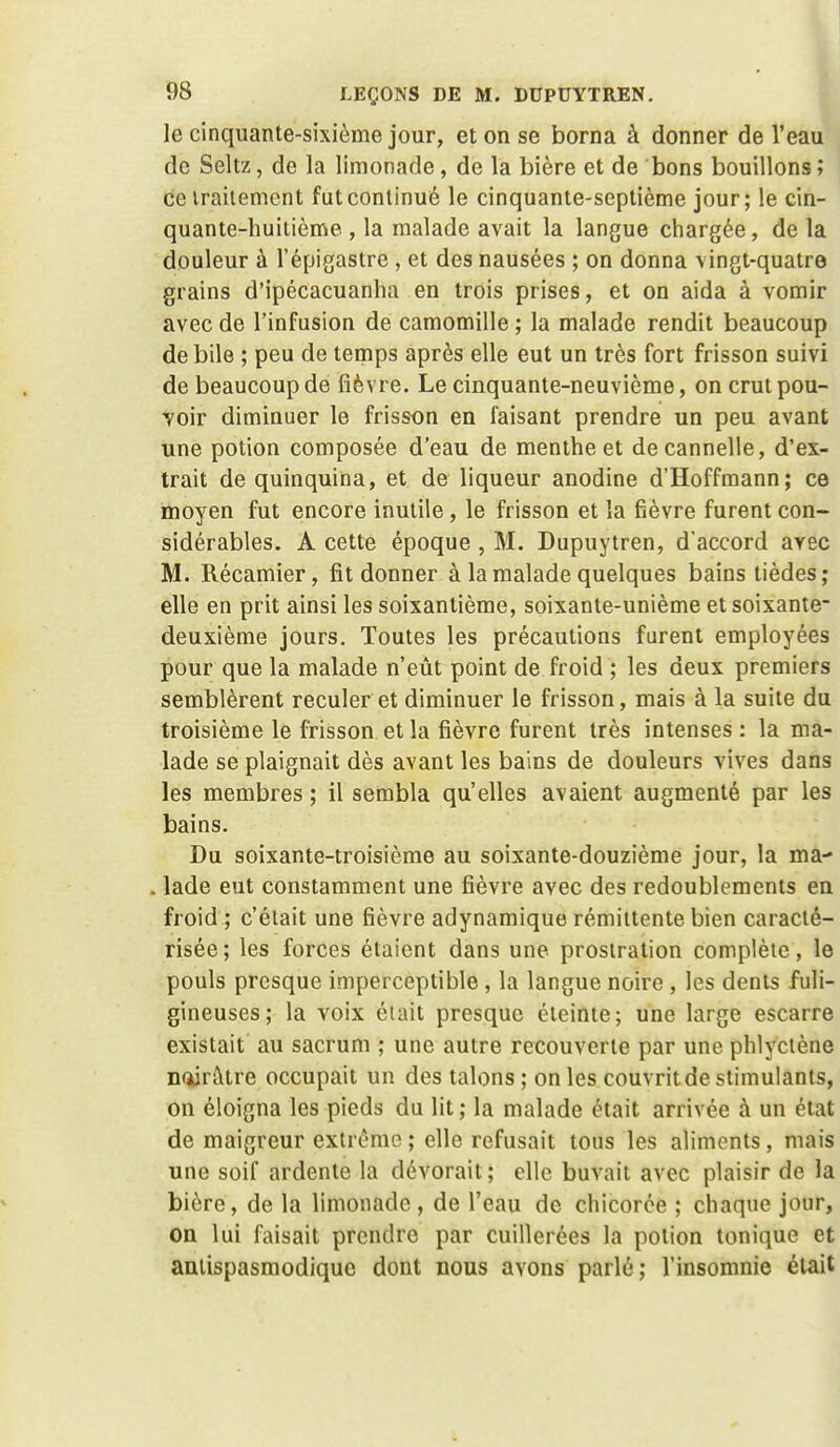 le cinquante-sixième jour, et on se borna à donner de l'eau de Seltz, de la limonade, de la bière et de bons bouillons ; de iraitemcnt futconlinué le cinquante-septième jour; le cin- quante-huitième , la malade avait la langue chargée, de la douleur à l'épigastre , et des nausées ; on donna \ingt-quatre grains d'ipécacuanha en trois prises, et on aida à vomir avec de l'infusion de camomille ; la malade rendit beaucoup de bile ; peu de temps après elle eut un très fort frisson suivi de beaucoup de fièvre. Le cinquante-neuvième, on crut pou- voir diminuer le frisson en faisant prendre un peu avant une potion composée d'eau de menthe et de cannelle, d'ex- trait de quinquina, et de liqueur anodine d'Hoffmann; ce moyen fut encore inutile, le frisson et la fièvre furent con- sidérables. A cette époque , M. Dupuytren, d'accord avec M. Récamier, fit donner à la malade quelques bains tièdes; elle en prit ainsi les soixantième, soixante-unième et soixante- deuxième jours. Toutes les précautions furent employées pour que la malade n'eût point de froid ; les deux premiers semblèrent reculer et diminuer le frisson, mais à la suite du troisième le frisson et la fièvre furent très intenses : la ma- lade se plaignait dès avant les bains de douleurs vives dans les membres ; il sembla qu'elles avaient augmenté par les bains. Du soixante-troisième au soixante-douzième jour, la ma- . lade eut constamment une fièvre avec des redoublements en froid ; c'était une fièvre adynamique rémittente bien caracté- risée; les forces étaient dans une prostration complète, le pouls presque imperceptible , la langue noire , les dents fuli- gineuses; la voix éiait presque éteinte; une large escarre existait au sacrum ; une autre recouverte par une phlyctène nqjrâtre occupait un des talons ; on les couvrit de stimulants, on éloigna les pieds du lit ; la malade était arrivée à un état de maigreur extrême ; elle refusait tons les aliments, mais une soif ardente la dévorait; elle buvait avec plaisir de la bière, de la limonade, de l'eau de chicorée ; chaque jour, on lui faisait prendre par cuillerées la potion tonique et amispasmodiquc dont nous avons parlé; l'insomnie était