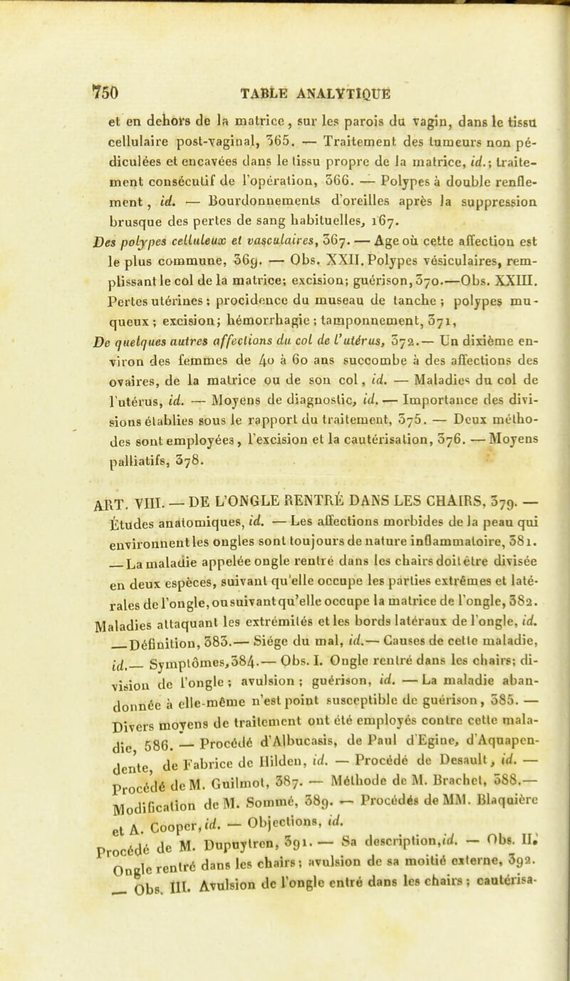 et en deholrs do la matrice , sur les parois du vagin, dans le tissu cellulaire post-yaginal, '565. — Traitement des tumeurs non pé- dicuiées et encavées dans le lissu propre de la matrice, id.; traite- ment conséculif de l'opéi-ation, 366. — Polypes à double renfle- ment , id. — Bourdonnements d'oreilles après la suppression brusque des pertes de sang habituelles, 167. Des polypes celliUeux et vascutaires, 567. — Age où cette affection est le plus commune, 669. — Obs. XXII. Polypes vésiculaires, rem- plissant le col de la matrice; excision; guérison,570.—Obs. XXIII. Perles utérines ; procidencc du museau de tanche; polypes mu- queux ; excision; hémorrhagie ; tamponnement, 371, De quelques autres affections du col de L'utérus, 072.— Un dixième en- viron des femmes de 4 à 60 ans succombe à des affections des ovaii'es, de la matrice ou de son col, id. — Maladies du col de l'utérus, id. — Moyens de diagnostic, id.— Importance des divi- sions établies sous le rapport du traitement, 576. — Deux métho- des sont employées, l'excision et la eau téiisa lion, 076. —Moyens palliatifs, 378. ART. VIII. — DE L'ONGLE REINTRÉ DANS LES CHAIRS, 379. — Études analomiques, id. — Les affections morbides de la peau qui environnent les ongles sonl toujours de nature inflammatoire, 58i. La maladie appelée ongle rentré dans les chairs doit être divisée en deux espèces, suivant qu'elle occupe les parties extrêmes et laté- rales de l'ongle, onsuivant qu'elle occupe la matrice de l'ongle, 382. Maladies attaquant les extrémités elles bords latéraux de l ongle, id. j)(5gniliou, 583.— Siège du mal, id.— Causes de celle maladie, •^^ Symptômes,384.— Obs. I. Ongle rentré dans les chairs; di- vision de l'ongle ; avulsion ; guérîson, id. — La maladie aban- donnée à elle-même n'est point susceptible de guérison, 385. — Divers moyens de traitement ont été employés contre celle mala- die 586. — Procédé d'Albucasis, de Paul d'Egiue, d Aquapcn- dente de Fabrice de Hilden, id. — Procédé de Deaault^ id. — Procédé de M. Guilmol, 387. — Méthode de M. Brachel, 088.— ModiGcalion de M. Sommé, SSg. — Procédés de MM. Blaquièrc et A. Coopcr.trf. - Objections, id. Procédé de M. Dupuylren, Sgi. — Sa description,.U - Obs. 11. Oncle rentré dans les chairs; avulsion de sa moitié eilerne, Sga. Obs III. Avulsion de l'ongle entré dans les chairs ; cautérisa-