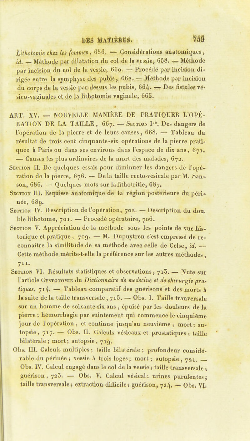 titkotomle cket les femmes, 656. — Considéi-ations analotniques, (•(/. _ Méthode par dilatation du col de la vessie, 658. — Méthode par incision du col de la vessie, 660. — Procédé par incision di- rigée entre la symphyse des pubis , 662. — Méthode par incision du corps de la vessie par-dessus les pubis, 664- —^ f es fistules vé- sico-vaginales et de la lilhotomie vaginale, 665. « ART. XV. — NOUVELLE MANIÈRE DE PRATIQUER L'OPÉ- RATION DE LA TAILLE , 667. — Section V^. Des dangers de l'opération de la pierre et de leurs causes, 668. — Tableau du résultat de trois cent cinquante-six opérations de la pierre prati- quée à Paris ou dans ses environs dans l'espace de dix ans, 671. — Causes les plus ordinaires de la mort des malades, 672. Section II. De quelques essais pour diminuer les dangers de l'opé- ration de la pierre, 676. — Delà taille recto-vésicale par M. San- son, 686. — Quelques mots sur la litholritie, 687. Section 111. Esquisse anatomique de la région postérieure du péri- née, 689. Section IV. Description de l'opération, 702. —Description du dou. ble lithotome, 701. — Procédé opératoire, 706. Section V. Appréciation de la méthode sous les points de vue his- torique et pratique , 709. — M. Dupuytren s'est empressé de re- connaître la similitude de sa méthode avec celle de Celse, id. — Cette méthode mérite-t-elie la préférence sur les autres méthodes , 711. Section VI. Résultats statistiques et observations, 713. — Note sur l'article Cystotomie du Dictionnaire de médecine et de chirurgie pra- tiques, 714- — Tableau comparatif des guérisons et des morts à la suite de la taille transversale , 7i5. — Obs. I. Taille tranversale sur un homme de soixante-six ans , épuisé par les douleurs de la pierre ; hémorrhagie par suintement qui commence le cinquième jour de l'opération, et continue jusqu'au neuvième; mort; au- topsie, 717. — Obs. II. Calculs vésicaux et prostatiques; taille bilatérale; mort; autopsie, 719. Obs. III. Calculs multiples ; taille bilatérale ; profondeur considé- rable du périnée ; vessie à trois loges; mort ; autopsie , 721. Obs. IV. Calcul engagé dans le col de la veisie ; taille transversale ; guérison, 723. — Obs. V. Calcul vésical; urines purulentes; taille transversale; extraction difficile; guérison, 724. — Obs. VI.