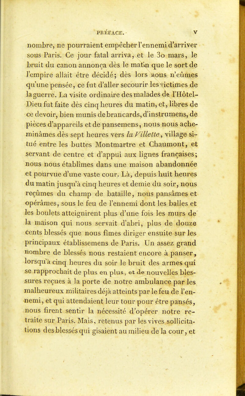 nombre, ne pourraient empêcher l'ennemi d'arriver sous Paris. Ce jour fatal arriva, et le 3o mars, le Lruit du canon annonça dès le matin que le sort de J'empire allait être décidé; dès lors nous n'eûmes qu'une pensée, ce fut d'aller secourir les victimes de la guerre. La visite ordinaire des malades de l'Hôtel- Dieu fut faite dès cinq heures du matin, et, libres de ce devoir, bien munis de brancards, d'instrumens, de pièces d'appareils et de pansemens, nous nous ache- minâmes dès sept heures vers la Villeite^ village si- tué entre les buttes Montmartre et Chaumont, et servant de centre et d'appui aux lignes françaises; nous nous établîmes dans une maison abandonnée et pourvue d'une vaste cour. Là, depuis huit heures du matin jusqu'à cinq heures et demie du soir, nous reçûmes du champ de bataille, nous pansâmes et opérâmes, sous le feu de l'ennemi dont les balles et les boulets atteignirent plus d'une fois les murs de la maison qui nous servait d'abri, plus de douze cents blessés que nous fîmes diriger ensuite sur les principaux établissemens de Paris. Un assez grand nombre de blessés nous restaient encore à panser, lorsqu'à cinq heures du soir le bruit des armes qui se rapprochait de plus en plus, et de nouvelles bles- sures reçues à la porte de notre ambulance par les malheureux militaires déjà atteints par le feu de l'en- nemi, et qui attendaient leur tour pour être pansés, nous firent sentir la nécessité d'opérer notre re- traite sur Paris. Mais, retenus par les vives sollicita- tions des blessés qui gisaient au milieu de la cour, et