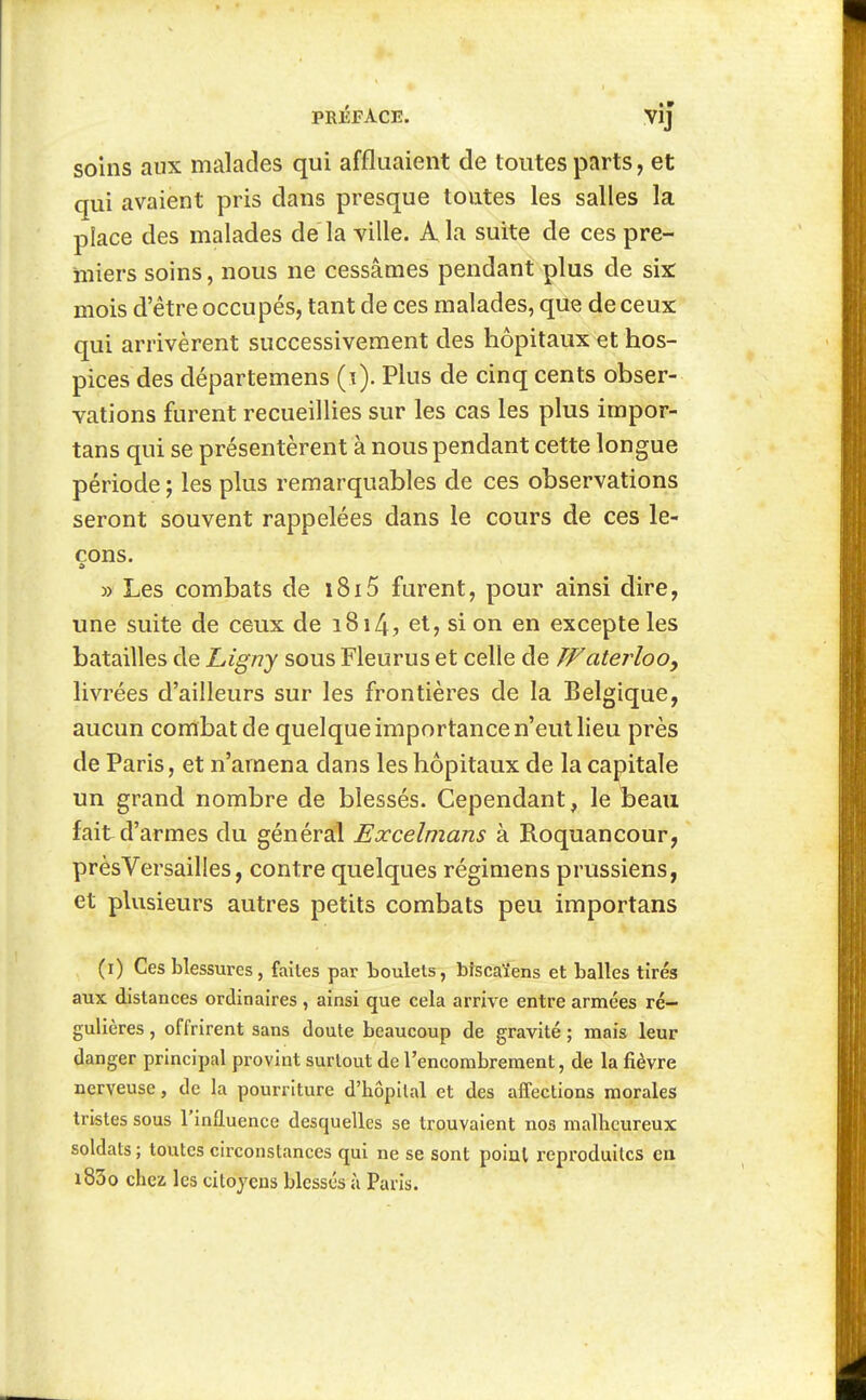 soins aux malades qui affluaient de toutes parts, et qui avaient pris dans presque toates les salles la place des malades de la ville. A la suite de ces pre- miers soins, nous ne cessâmes pendant plus de six: mois d'être occupés, tant de ces malades, que de ceux qui arrivèrent successivement des hôpitaux et hos- pices des départemens (i). Plus de cinq cents obser- vations furent recueillies sur les cas les plus impor- tans qui se présentèrent à nous pendant cette longue période j les plus remarquables de ces observations seront souvent rappelées dans le cours de ces le- çons. » Les combats de i8i5 furent, pour ainsi dire, une suite de ceux de i8i4j et, si on en excepte les batailles de Ligny sous Fleurus et celle de Waterloo^ livrées d'ailleurs sur les frontières de la Belgique, aucun combat de quelque importance n'eut lieu près de Paris, et n'amena dans les hôpitaux de la capitale un grand nombre de blessés. Cependant, le beau fait d'armes du général Excelmans à Roquancour, prèsVersailles, contre quelques régimens prussiens, et plusieurs autres petits combats peu importans (i) Ces blessures, faites par boulets, bîscaïens et balles tirés aux distances ordinaires , ainsi que cela arrive entre armées ré- gulières , offrirent sans doute beaucoup de gravité ; mais leur danger principal provint surtout de l'encombrement, de la fièvre nerveuse, de la pourriture d'hôpital et des affections morales tristes sous l'influence desquelles se trouvaient nos malheureux soldats ; toutes circonstances qui ne se sont point reproduites en i83o chez les citoyens blessés à Paris.