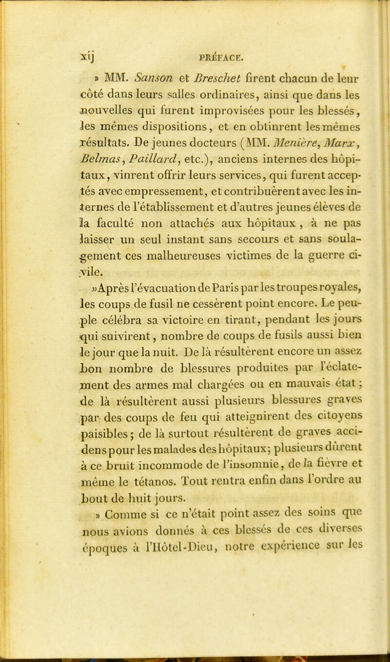 » MM. Sanson et Breschet firent chacun de leur côté dans leurs salles ordinaires, ainsi que dans les nouvelles qui furent improvisées pour les blessés, les mêmes dispositions, et en obtinrent les mêmes résultats. De jeunes docteurs (MM. Menière, Marx, BebnaSj Paillard, etc.), anciens internes des hôpi- taux, vinrent offrir leurs services, qui furent accep- tés avec empressement, et contribuèrent avec les in- ternes de l'établissement et d'autres jeunes élèves de 3a faculté non attachés aux hôpitaux , à ne pas laisser un seul instant sans secours et sans soula- gement ces malheureuses victimes de la guerre ci- ,vile. w Après l'évacuation de Paris par les troupes royales, les coups de fusil ne cessèrent point encore. Le peu- ple célébra sa victoire en tirant, pendant les jours qui suivirent, nombre de coups de fusils aussi bien le jour que la nuit. De là résultèrent encore un assez l)on nombre de blessures produites par l'éclate- ment des armes mal chargées ou en mauvais état ; de là résultèrent aussi plusieurs blessures graves par des coups de feu qui atteignirent des citoyens paisibles ; de là surtout résultèrent de graves acci- dens pour les malades des hôpitaux; plusieurs durent à ce bruit incommode de l'insomnie, de la fièvre et même le tétanos. Tout rentra enfin dans l'ordre au bout de huit jours. » Comme si ce n'était point assez des soins que nous avions donnés à ces blessés de ces diverses époques à l'Hôtcl-Dieu, notre expérience sur les