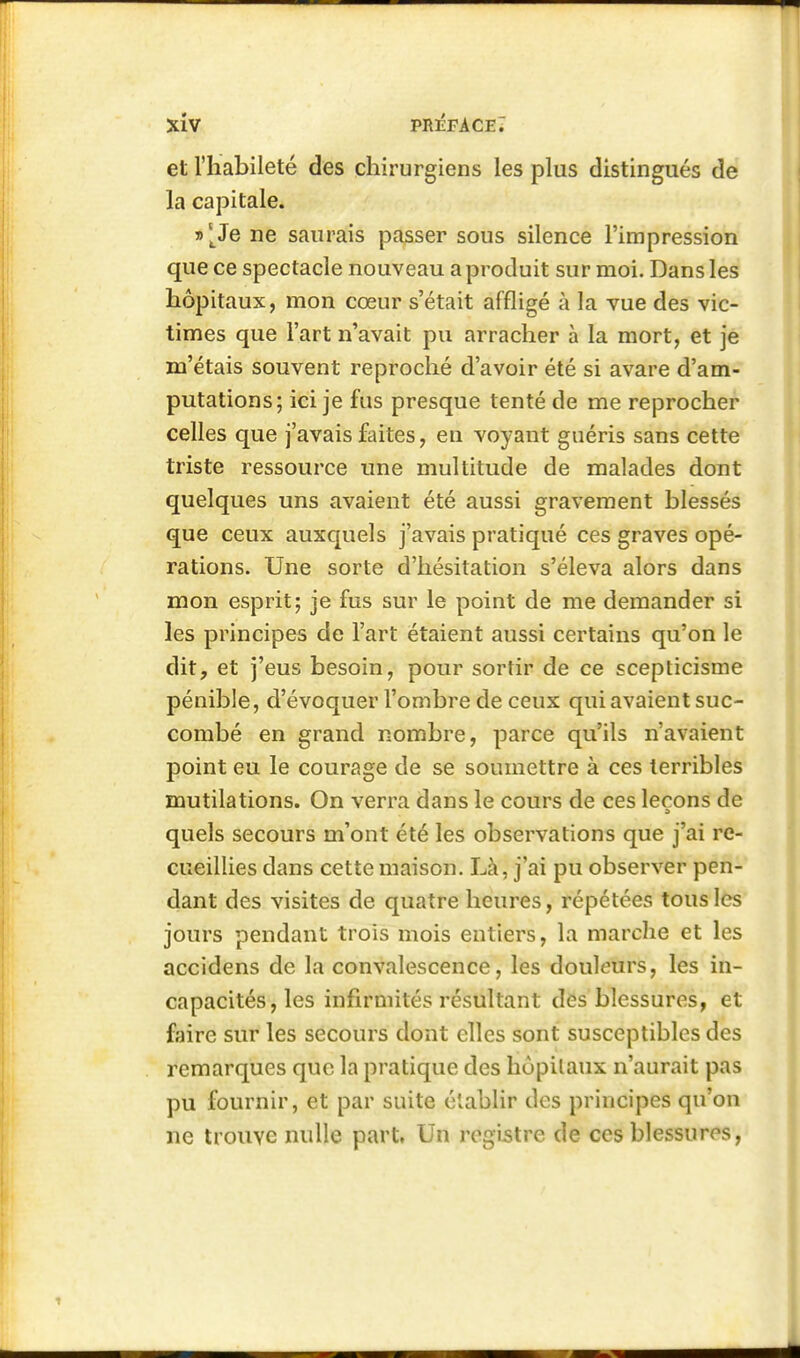 et l'habileté des chirurgiens les plus distingués de la capitale. i>[3e ne saurais passer sous silence l'impression que ce spectacle nouveau a produit sur moi. Dans les hôpitaux, mon cœur s'était affligé à la vue des vic- times que l'art n'avait pu arracher à la mort, et je m'étais souvent reproché d'avoir été si avare d'am- putations; ici je fus presque tenté de me reprocher celles que j'avais faites, en voyant guéris sans cette triste ressource une multitude de malades dont quelques uns avaient été aussi gravement blessés que ceux auxquels j'avais pratiqué ces graves opé- rations. Une sorte d'hésitation s'éleva alors dans mon esprit; je fus sur le point de me demander si les principes de l'art étaient aussi certains qu'on le dit, et j'eus besoin, pour sortir de ce scepticisme pénible, d'évoquer l'ombre de ceux qui avaient suc- combé en grand nombre, parce qu'ils n'avaient point eu le courage de se soumettre à ces terribles mutilations. On verra dans le cours de ces leçons de quels secours m'ont été les observations que j'ai re- cueillies dans cette maison. Là, j'ai pu observer pen- dant des visites de quatre heures, répétées tous les jours pendant trois mois entiers, la marche et les accidens de la convalescence, les douleurs, les in- capacités, les infirmités résultant des blessures, et fjiire sur les secours dont elles sont susceptibles des remarques que la pratique des hôpitaux n'aurait pas pu fournir, et par suite établir des principes qu'on ne trouve nulle part, Un registre de ces blessures,