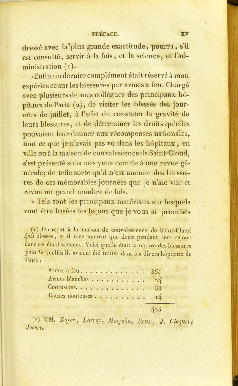 dressé avec Lr plus grande exactitude, pourra, s'il est consulté, servir à la fois, et la science, et l'ad- ministration (i). » Enfin un dernier complément était réservé à mon expérience sur les blessures par armes à feu. Chargé avec plusieurs de mes collègues des principaux hô- pitaux de Paris (2), de visiter les blessés des jour- nées de juillet, à l'effet de constater la gravité de leurs blessures, et de déterminer les droits qu'elles pouvaient leur donner aux récompenses nationales, tout ce que je n'avais pas vu dans les hôpitaux , en ville ou à la maison de convalescence de Saint-Cloud, s'est présenté sous mes yeux comnie à une revue gé- nérale; de telle sorte qu'il n'est aucune des blessu- res de ces mémorables journées que je n'aie vue et revue un grand nombre de fois. » Tels sont les principaux matériaux sur lesquels vont être basées les leçons que je vous ai promises (1) On reçut à la maison de convalescence de Saint-Cloiid 4^5 blessés, et il n'en mourut que deux pendant leur séjour dans cet établissement. Voici quelle était la nature des blessures pour lesquelles ils avaient été traités dans les divers hôpitaux de Paris : Armes à feu 35^ Armes blanches Contusions 33 Causes douteuses i^. 425 (2) MM. Bojer, larrej, MarjoKn, JIgux, J. Cloquetf Jobcrt^