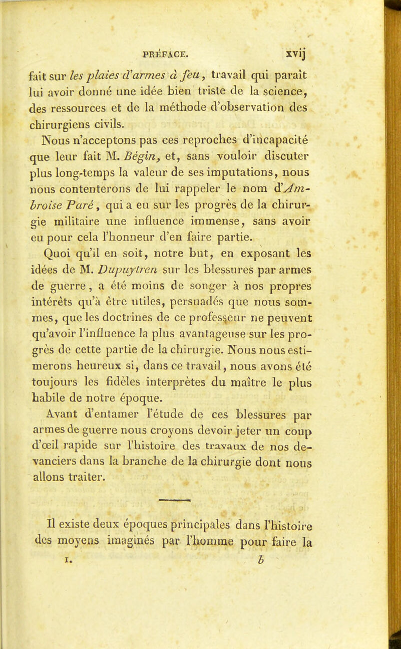 fait sur les plaies cYarmes à feu, travail qui paraît lui avoir donné une idée bien triste de la science, des ressources et de la méthode d'observation des chirurgiens civils. Nous n'acceptons pas ces reproches d'incapacité que leur fait M. Bégin, et, sans vouloir discuter plus long-temps la valeur de ses imputations, nous nous contenterons de lui rappeler le nom ^Am- broise Paré, qui a eu sur les progrès de la chirur- gie militaire une influence immense, sans avoir eu pour cela l'honneur d'en faire partie. Quoi qu'il en soit, notre but, en exposant les idées de M. Dupujtren sur les blessures par armes de guerre, a été moins de songer à nos propres intérêts qu'à être utiles, persuadés que nous som- mes, que les doctrines de ce professeur ne peuvent qu'avoir l'influence la plus avantageuse sur les pro- grès de cette partie de la chirurgie. Nous nous esti- merons heureux si, dans ce travail, nous avons été toujours les fidèles interprètes du maître le plus habile de notre époque. Avant d'entamer l'étude de ces blessures par armes de guerre nous croyons devoir jeter un coup d'oeil rapide sur l'histoire des travaux de nos de- vanciers dans la branche de la chirurgie dont nous allons traiter. Il existe deux époques principales dans l'histoire des moyens imaginés par l'homme pour faire la I. h