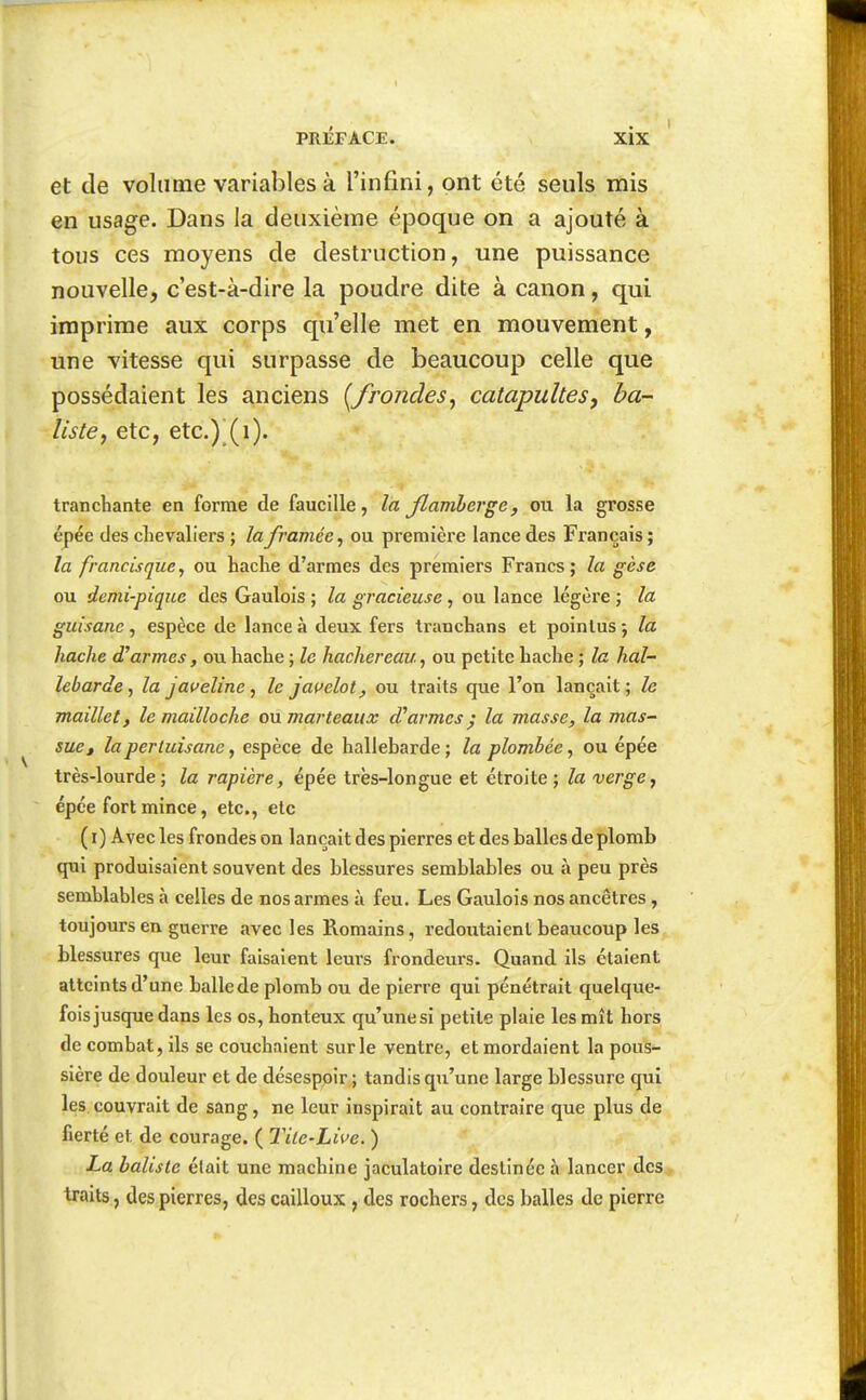 et de volume variables à l'infini, ont été seuls mis en usage. Dans la deuxième époque on a ajouté à tous ces moyens de destruction, une puissance nouvelle, c'est-à-dire la poudre dite à canon, qui imprime aux corps qu'elle met en mouvement, une vitesse qui surpasse de beaucoup celle que possédaient les anciens [frondes^ catapultes, ha- listC) etc, etc.) (i). tranchante en forme de faucille, la Jlamherge, ou la grosse épée des chevaliers ; la framée^ ou première lance des Français ; la francisque, ou hache d'armes des premiers Francs; la gèse ou demi-pique des Gaulois ; la gracieuse, ou lance légère ; la guisane, espèce de lance à deux fers tranchans et pointus ; la hache d'armes, ou hache ; le hachereau, ou petite hache ; la hal- lebarde, la javeline, le jai^elot, ou traits que l'on lançait; le maillet, le mailloche ou marteaux d'armes ^ la masse, la mas- sue ^ la pertuisane, espèce de hallebarde ; la plombée, ou épée très-lourde; la rapière, épée très-longue et étroite; la verge y épée fort mince, etc., etc ( i) Avec les frondes on lançait des pierres et des balles de plomb qui produisaient souvent des blessures semblables ou à peu près semblables à celles de nos armes à feu. Les Gaulois nos ancêtres, toujours en guerre avec les Romains, redoutaient beaucoup les blessures que leur faisaient leurs frondeurs. Quand ils étaient atteints d'une balle de plomb ou de pierre qui pénétrait quelque- fois jusque dans les os, honteux qu'une si petite plaie les mît hors de combat, ils se couchaient sur le ventre, et mordaient la pous- sière de douleur et de désesppir ; tandis qu'une large blessure qui les couvrait de sang, ne leur inspirait au contraire que plus de fierté et de courage. ( Tite-Live. ) La batiste élait une machine jaculatoire destinée à lancer des traits, des pierres, des cailloux , des rochers, des balles de pierre