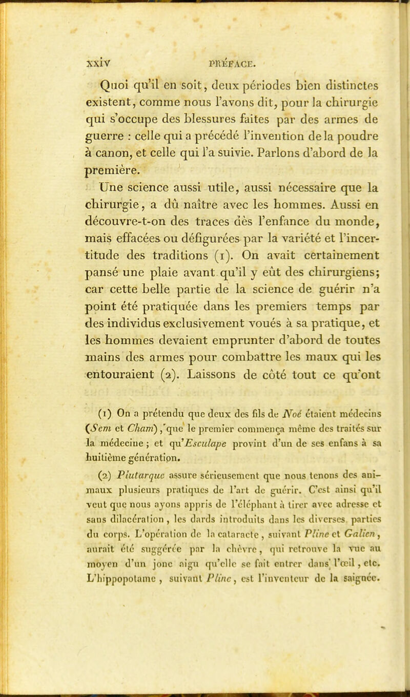 Quoi qu'il en soit, deux périodes bien distinctes existent, comme nous l'avons dit, pour la chirurgie qui s'occupe des blessures faites par des armes de guerre : celle qui a précédé l'invention delà poudre à canon, et celle qui l'a suivie. Parlons d'abord de la première. Une science aussi utile, aussi nécessaire que la cbirurgie, a dû naître avec les hommes. Aussi en découvre-t-on des traces dès l'enfance du monde, mais effacées ou défigurées par la variété et l'incer- titude des traditions (i). On avait certainement pansé une plaie avant qu'il y eût des chirurgiens; car cette belle partie de la science de guérir n'a point été pratiquée dans les premiers temps par des individus exclusivement voués à sa pratique, et les hommes devaient emprunter d'abord de toutes mains des armes pour combattre les maux qui les entouraient (2). Laissons de côté tout ce qu'ont (1) On a prétendu que deux des fils de Noé étaient médecins (^Sem et Cham) ,'que le premier commença même des traites sur la médecine ; et qn'Esculape provint d'un de ses enfans à sa huitième génératipn. (2) Plutarquc assure sérieusement que nous tenons des ani- maux plusieurs pratiques de l'art de guérir. C'est ainsi qu'il veut que nous ayons appris de l'éléphant à tirer avec adresse et sans dilacéralion , les dards introduits dans les diverses parties du corps. L'opération de la cataracte , suivant Pline et Galîcn , aurait clé suggérée par la cli^ivre, qui retrouve la rue au moyen d'un jonc .nigu qu'elle se fait entrer dans] l'œil, etc. L'hippopotame , suivant Pline, est l'inventeur de la saignée.