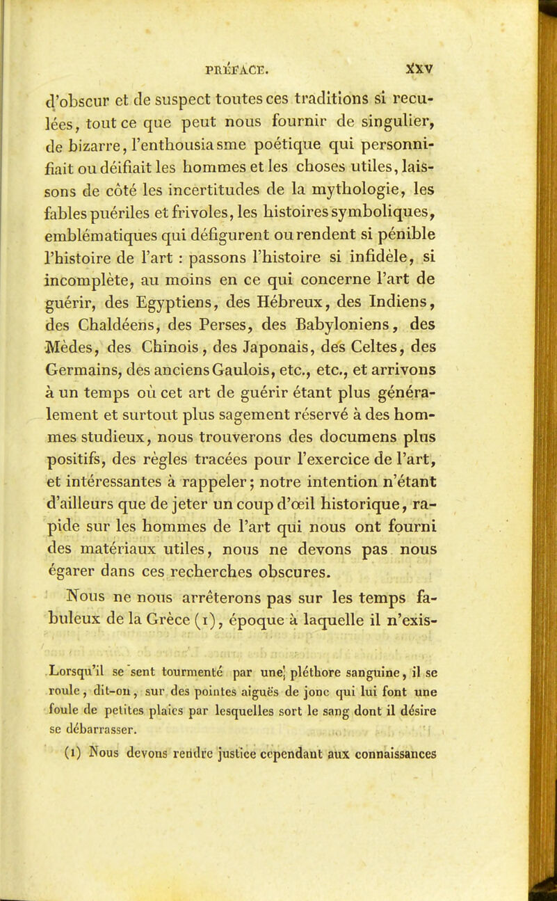 d'obscur et de suspect toutes ces traditions si recu- lées, tout ce que peut nous fournir de singulier, de bizarre, l'enthousia sme poétique qui personni- fiait ou déifiait les hommes et les choses utiles, lais- sons de côté les incertitudes de la mythologie, les fables puériles et frivoles, les histoires symboliques, emblématiques qui défigurent ou rendent si pénible l'histoire de l'art : passons l'histoire si infidèle, si incomplète, au moins en ce qui concerne l'art de guérir, des Egyptiens, des Hébreux, des Indiens, des Chaldéens, des Perses, des Babyloniens, des Mèdes, des Chinois, des Japonais, des Celtes, des Germains, des anciens Gaulois, etc., etc., et arrivons à un temps où cet art de guérir étant plus généira- lement et surtout plus sagement réservé à des hom- mes studieux, nous trouverons des documens plus positifs, des règles tracées pour l'exercice de l'art, et intéressantes à rappeler ; notre intention n'étant d'ailleurs que de jeter un coup d'œil historique, ra- pide sur les hommes de l'art qui nous ont fourni des matériaux utiles, nous ne devons pas nous égarer dans ces recherches obscures. Nous ne nous arrêterons pas sur les temps fa- buleux de la Grèce (i), époque à laquelle il n'exis- Lorsqu'il se sent tourmenté par une! pléthore sanguine, il se roule, dit-on, sur des pointes aiguës de jonc qui lui font une foule de petites plaies par lesquelles sort le sang dont il désire se débarrasser. (i) Nous devons rendre justice cependant aux connaissances