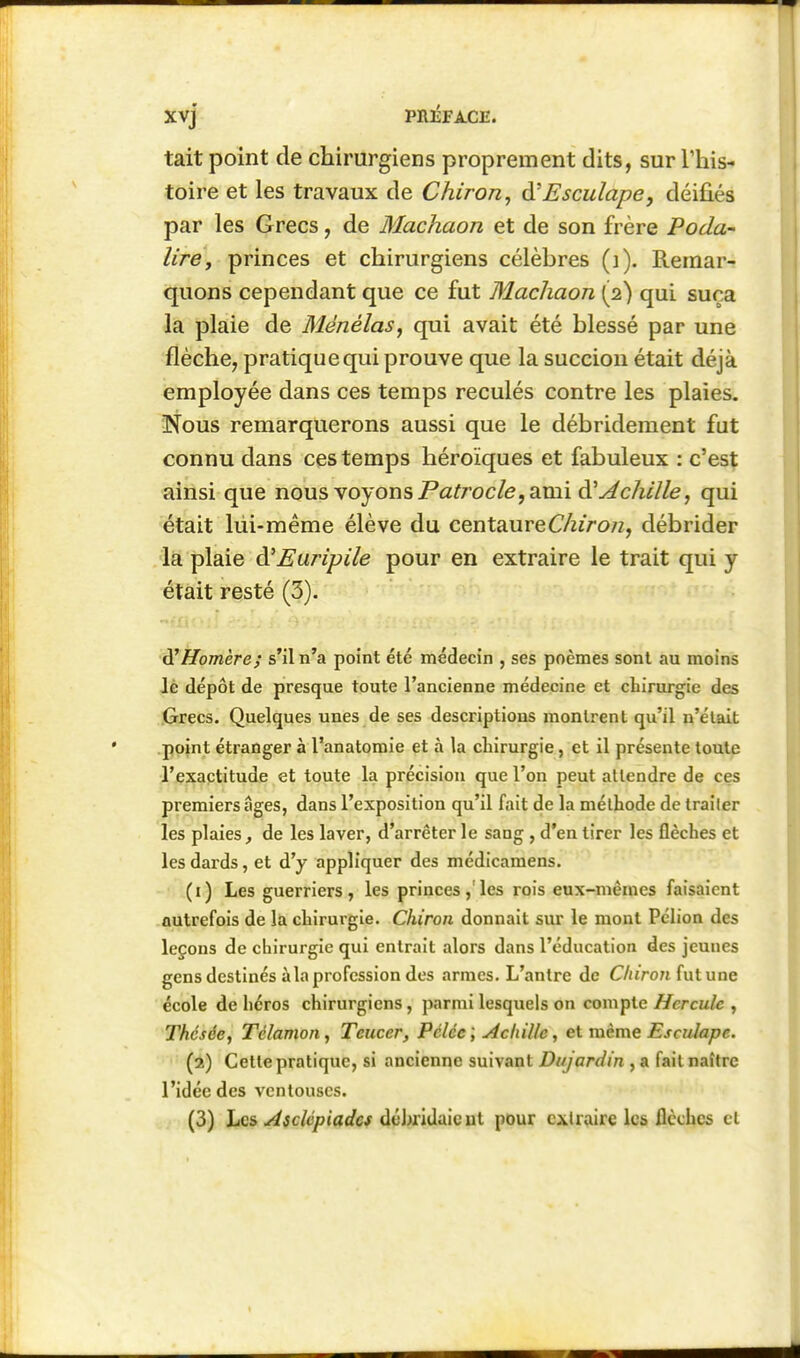 Xvj PniiFA-Clî. tait point de chirurgiens proprement dits, sur l'his- toire et les travaux de Chiron, ^Esculape, déifiés par les Grecs, de Machaon et de son frère Poda- lirCy princes et chirurgiens célèbres (]). Remar- quons cependant que ce fut Machaon (2) qui suça la plaie de Ménélas, qui avait été blessé par une flèche, pratique qui prouve que la succion était déjà employée dans ces temps reculés contre les plaies. Nous remarquerons aussi que le débridement fut connu dans ces temps héroïques et fabuleux : c'est ainsi que nous voyons Pa^roc/e, ami à'Achille, qui était lui-même élève du centaureC/zzVo/z, débrider la plaie à'Euripile pour en extraire le trait qui y était resté (3).  ^Homère; s'il n'a point été médecin , ses poèmes sont au moins lè dépôt de presque toute l'ancienne médecine et chirurgie des Grecs. Quelques unes de ses descriptions montrent qu'il n'était point étranger à l'anatomie et à la cliirurgie, et il présente toute ^'/exactitude et toute la précision que l'on peut attendre de ces premiers âges, dans l'exposition qu'il fait de la méthode de traiter les plaies, de les laver, d'arrêter le sang , d'en tirer les flèches et les dards, et d'y appliquer des médicamens. (1) Les guerriers, les princes,'les rois eux-mêmes faisaient autrefois de la chirurgie. Cliiron donnait sur le mont Pclion des leçons de chirurgie qui entrait alors dans l'éducation des jeunes gens destinés à la profession des armes. L'antre de C/urori fut une école de héros chirurgiens, parmi lesquels on compte Hercule , Thésée, Télamon, Teucer, Pélée ; Achille, et même Escidape. (2) Cette pratique, si ancienne suivant Dujardin , a fait naître l'idée des ventouses. (3) Les Asclcpiades dehridaicut pour extraire les flèches cl