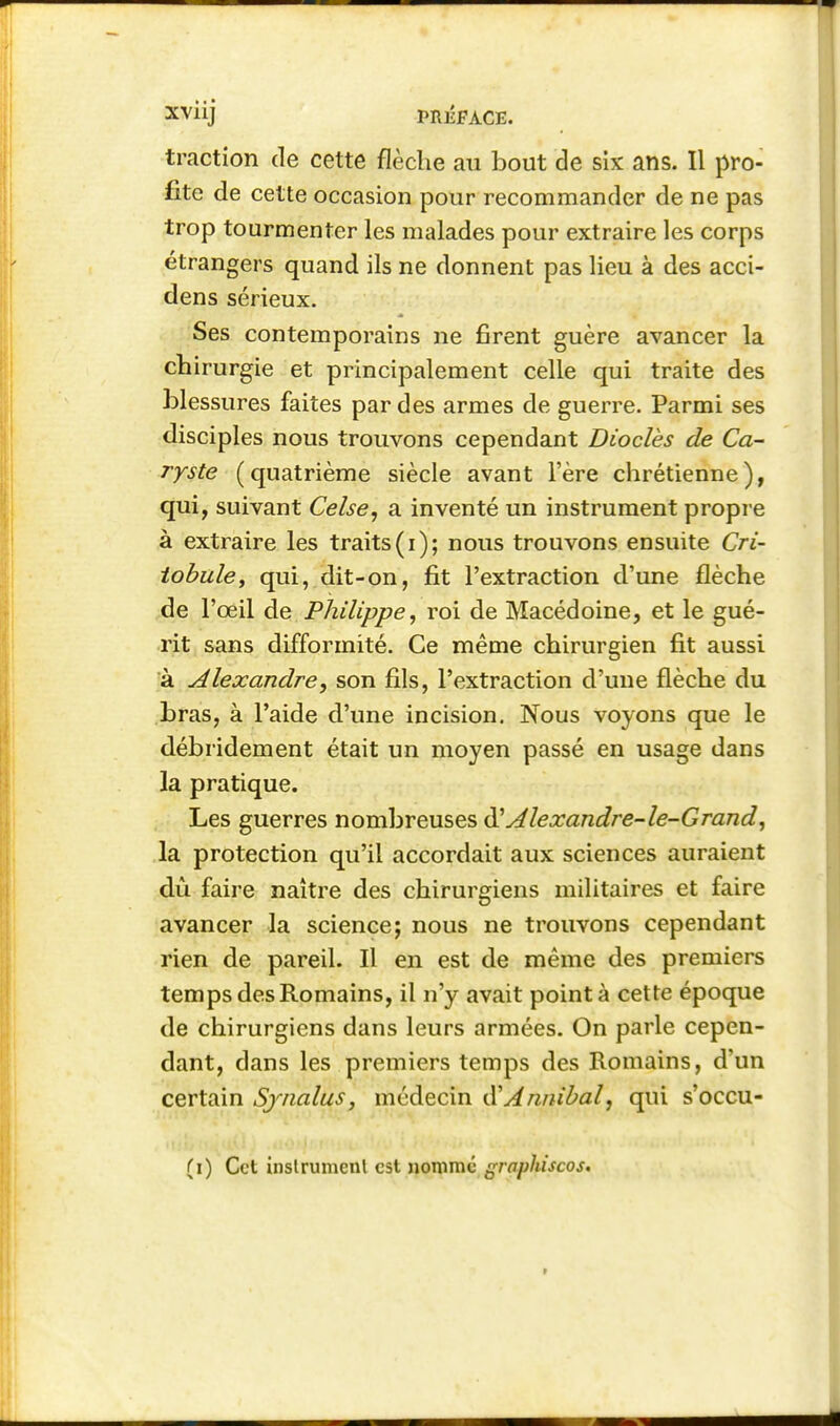 traction de cette flèche au bout de six ans. Il pro- fite de cette occasion pour recommander de ne pas trop tourmenter les malades pour extraire les corps étrangers quand ils ne donnent pas lieu à des acci- dens sérieux. Ses contemporains ne firent guère avancer la chirurgie et principalement celle qui traite des blessures faites par des armes de guerre. Parmi ses disciples nous trouvons cependant Diodes de Ca- ryste (quatrième siècle avant l'ère chrétienne), qui, suivant Celse, a inventé un instrument propre à extraire les traits(i); nous trouvons ensuite Cri- iohule, qui, dit-on, fit l'extraction d'une flèche de l'œil de Philippe^ roi de Macédoine, et le gué- rit sans difformité. Ce même chirurgien fit aussi à Alexandre, son fils, l'extraction d'une flèche du bras, à l'aide d'une incision. Nous voyons que le débridement était un moyen passé en usage dans la pratique. Les guerres nombreuses iS!Alexandre-le-Grand^ la protection qu'il accordait aux sciences auraient dù faire naître des chirurgiens militaires et faire avancer la science; nous ne trouvons cependant rien de pareil. Il en est de même des premiers temps des Romains, il n'y avait pointa cette époque de chirurgiens dans leurs armées. On parle cepen- dant, dans les premiers temps des Romains, d'un certain Sjnalus, médecin iXAiinibal, qui s'occu- (i) Cet inslrumcnl est nommé graphiscos. t