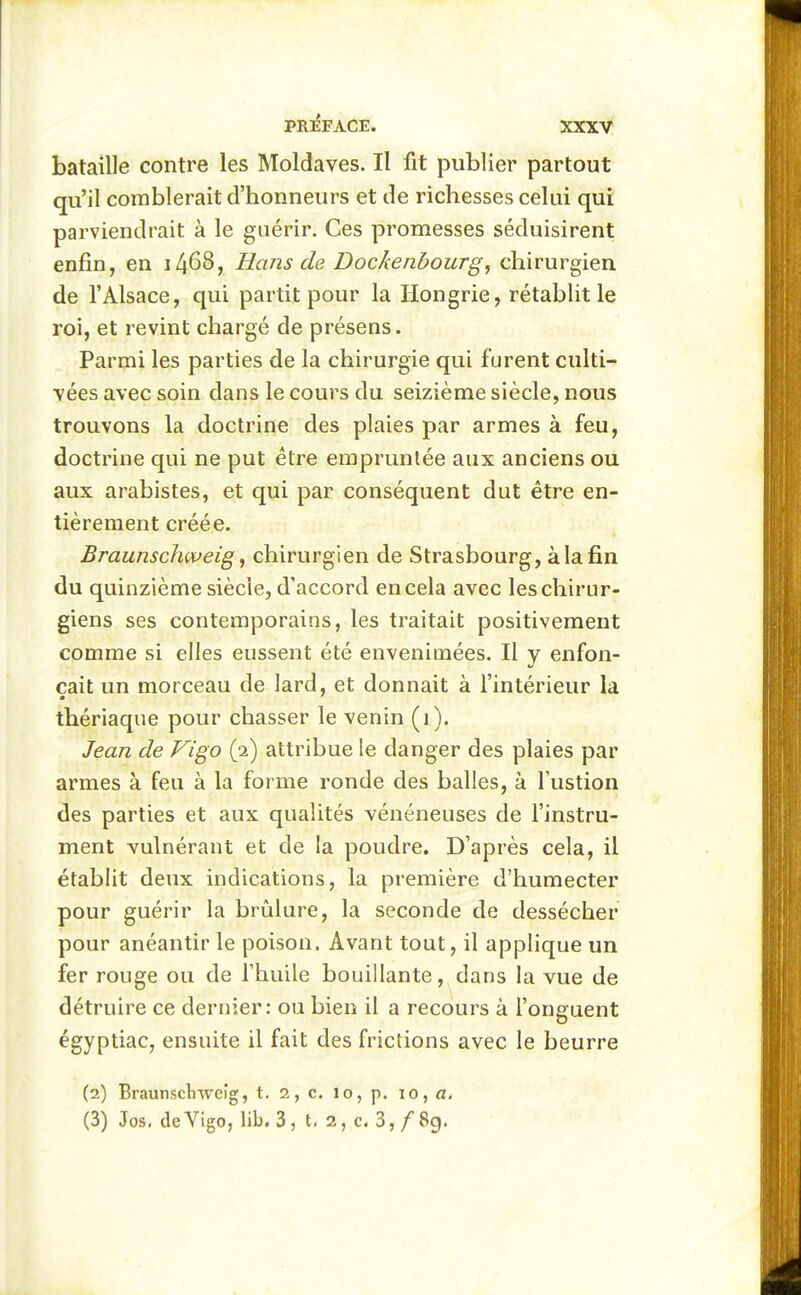 bataille contre les Moldaves. Il fit publier partout qu'il comblerait d'honneurs et de richesses celui qui parviendrait à le guérir. Ces promesses séduisirent enfin, en i468, Hans de Dockenbourg, chirurgien de l'Alsace, qui partit pour la Hongrie, rétablit le roi, et revint chargé de présens. Parmi les parties de la chirurgie qui furent culti- vées avec soin dans le cours du seizième siècle, nous trouvons la doctrine des plaies par armes à feu, doctrine qui ne put être empruntée aux anciens ou aux arabistes, et qui par conséquent dut être en- tièrement créée. Braunschweig ^ chirurgien de Strasbourg, à la fin du quinzième siècle, d'accord en cela avec les chirur- giens ses contemporains, les traitait positivement comme si elles eussent été envenimées. Il y enfon- çait un morceau de lard, et donnait à l'intérieur la thériaque pour chasser le venin (i). Jean de Figo (2) attribue le danger des plaies par armes à feu à la forme ronde des balles, à fustion des parties et aux qualités vénéneuses de l'instru- ment vulnérant et de la poudre. D'après cela, il établit deux indications, la première d'humecter pour guérir la brûlure, la seconde de dessécher pour anéantir le poison. Avant tout, il applique un fer rouge ou de fhuile bouillante, dans la vue de détruire ce dernier: ou bien il a recours à l'onguent égyptiac, ensuite il fait des frictions avec le beurre (2) Braunscliweig, t. 2 , c. 1 o, p. 10, «. (3) Jos, deVigo, lib. 3, t. 2, c. 3, /8g.