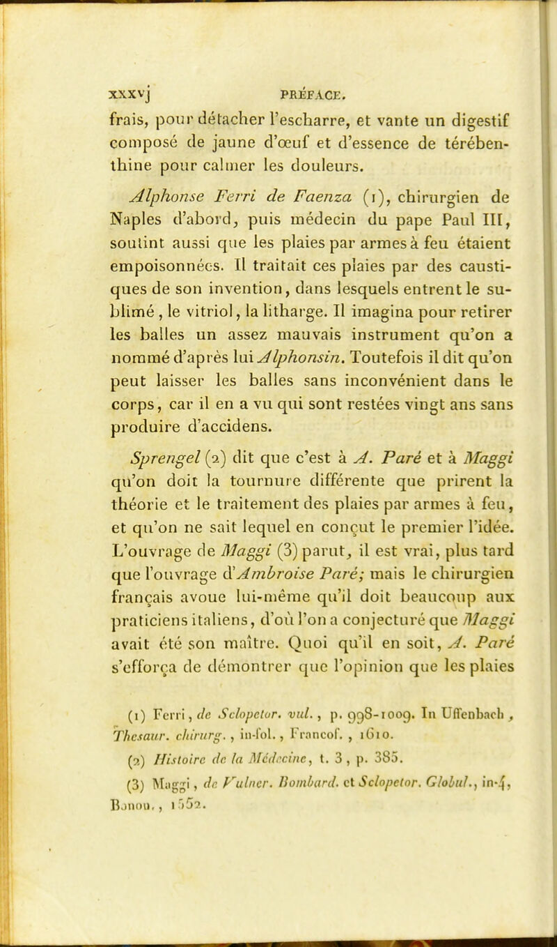 frais, pour détacher l'escharre, et vante un digestif composé de jaune d'oeuf et d'essence de térében- thine pour calmer les douleurs. Alphonse Ferri de Faenza (i), chirurgien de Naples d'abord, puis médecin du pape Paul III, soutint aussi que les plaies par armes à feu étaient empoisonnées. Il traitait ces plaies par des causti- ques de son invention, dans lesquels entrent le su- blimé , le vitriol, la litharge. Il imagina pour retirer les balles un assez mauvais instrument qu'on a nommé d'après XmJlphonsin. Toutefois il dit qu'on peut laisser les balles sans inconvénient dans le corps, car il en a vu qui sont restées vingt ans sans produire d'accidens. Sprengel (2) dit que c'est à A. Paré et à Maggi qu'on doit la tournure différente que prirent la théorie et le traitement des plaies par armes à feu, et qu'on ne sait lequel en conçut le premier l'idée. L'ouvrage de Maggi (3) parut, il est vrai, plus tard que l'ouvrage ÙHAînbroise Paré; mais le chirurgien français avoue lui-même qu'il doit beaucoup aux praticiens italiens, d'où l'on a conjecturé que Maggi avait été son maître. Quoi qu'il en soit, J. Paré s'efforça de démontrer que l'opinion que les plaies (i) Ferri, de Sclopctur. vid., p, 958-1009. In Uffenbacli, Thesaur. chirurg. , iii-lol., Fi-ancof. , iGio. (7,) Histoire de la Médecine, t. 3 , p. 385.