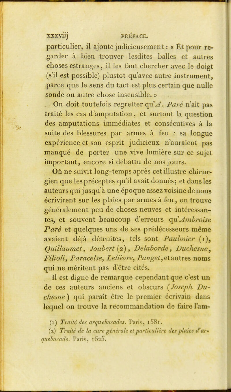 particulier, il ajoute judicieusement : « Ét pour re- garder à bien trouver lesdites balles et autres choses estranges, il les faut chercher avec le doigt (s'il est possible) plustot qu'avec autre instrument, parce que le sens du tact est plus certain que nulle sonde ou autre chose insensible. » On doit toutefois regretter qu'^. Paré n'ait pas traité les cas d'amputation, et surtout la question des amputations immédiates et consécutives à la suite des blessures par armes à feu : sa longue expérience et son esprit judicieux n'auraient pas manqué de porter une vive lumière sur ce sujet important, encore si débattu de nos jours. On ne suivit long-temps après cet illustre chirur- gien que les préceptes qu'il avait donnés; et dans les auteurs qui jusqu'à une époque assez voisine de nous écrivirent sur les plaies par armes à feu, on trouve généralement peu de choses neuves et intéressan- tes, et souvent beaucoup d'erreurs qyx Ambroise Paré et quelques uns de ses prédécesseurs même avaient déjà détruites, tels sont Paulmier (i), Quillaumetj Joubert {2) , Delaborde, Duchesne, Filioli, Paracelse, Lelièvre, Pawgef, et autres noms qui ne méritent pas d'être cités. Il est digne de remarque cependant que c'est un de ces auteurs anciens et obscurs (Joseph Du- chesne ) qui paraît être le premier écrivain dans lequel on trouve la recommandation de faire l'am- (1) Traité des arquebïisadcs. Paris, l58i. (2) Traité de la cure générale et particulière des plaies d'ar' qucbusade. Paris, i67.5.