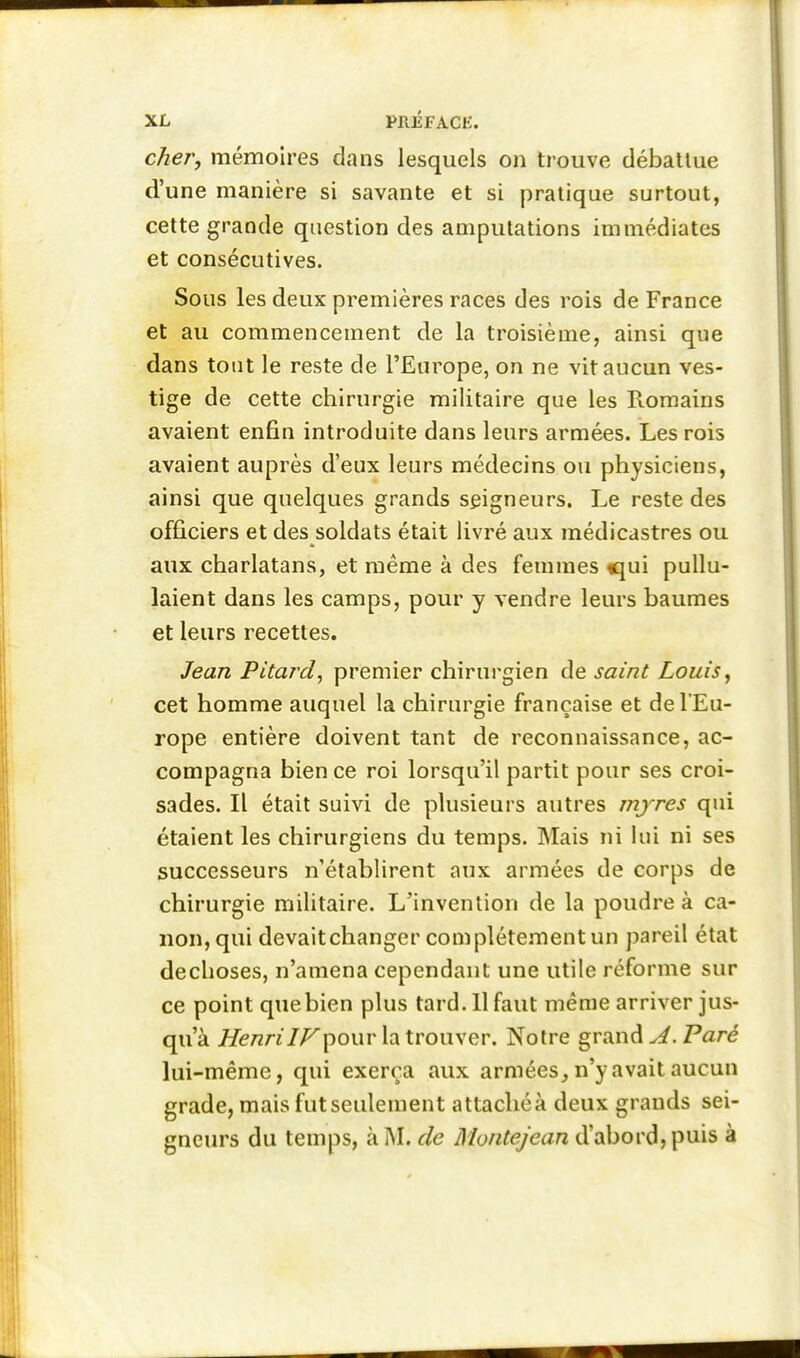 cher, mémoires dans lesquels on trouve débattue d'une manière si savante et si pratique surtout, cette grande question des amputations immédiates et consécutives. Sous les deux premières races des rois de France et au commencement de la troisième, ainsi que dans tout le reste de l'Europe, on ne vit aucun ves- tige de cette chirurgie militaire que les Romains avaient enfin introduite dans leurs armées. Les rois avaient auprès d'eux leurs médecins ou physiciens, ainsi que quelques grands seigneurs. Le reste des officiers et des soldats était livré aux médicastres ou aux charlatans, et même à des femmes «jui pullu- laient dans les camps, pour y vendre leurs baumes et leurs recettes. Jean Pitard, premier chirurgien de saint Louis^ cet homme auquel la chirurgie française et de l'Eu- rope entière doivent tant de reconnaissance, ac- compagna bien ce roi lorsqu'il partit pour ses croi- sades. Il était suivi de plusieurs autres mjres qui étaient les chirurgiens du temps. Mais ni lui ni ses successeurs n'établirent aux armées de corps de chirurgie militaire. L'invention de la poudre à ca- non, qui devaitchanger complètement un pareil état dechoses, n'amena cependant une utile réforme sur ce point que bien plus tard. 11 faut même arriver jus- qu'à //e/zn/Z^pour la trouver. Notre grande. P«ré lui-même, qui exerça aux armées, n'y avait aucun grade, mais fut seulement attachéà deux grands sei- gneurs du temps, à M. de Montejean d'abord, puis à