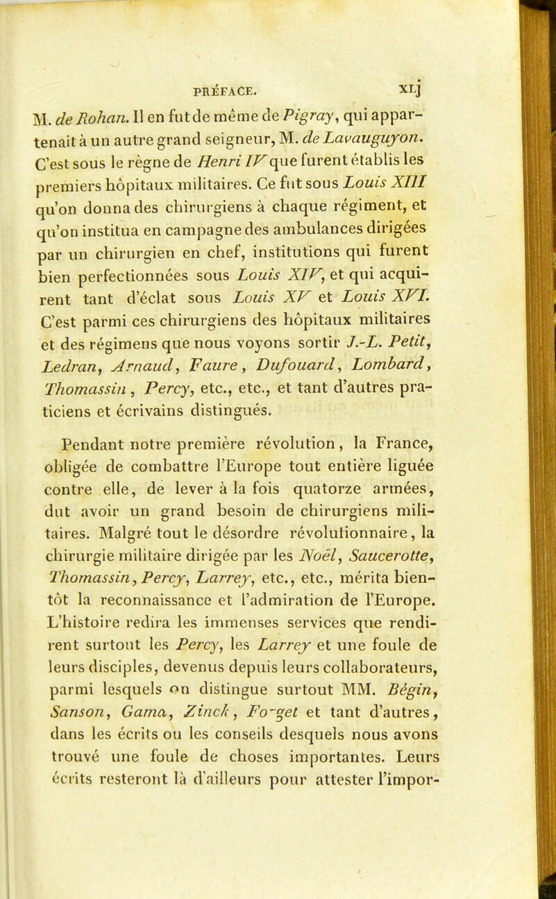 M. de Rohaii. 11 en fut de même de Pigray, qui appar- tenait à un autre grand seigneur, M. de Lavauguyon. C'est sous le règne de Henri IF(\ug furent établis les premiers hôpitaux militaires. Ce fut sous Louis XIII qu'on donna des chirurgiens à chaque régiment, et qu'on institua en campagne des ambulances dirigées par un chirurgien en chef, institutions qui furent bien perfectionnées sous Louis XIF, et qui acqui- rent tant d'éclat sous Louis XV et Louis XVI. C'est parmi ces chirurgiens des hôpitaux militaires et des régimens que nous voyons sortir J.-L. Petitj Ledran, Arnaud^ Faure, Dufouard, Lombard, Thomassin , Percy, etc., etc., et tant d'autres pra- ticiens et écrivains distingués. Pendant notre première révolution, la France, obligée de combattre l'Europe tout entière liguée contre elle, de lever à la fois quatorze armées, dut avoir un grand besoin de chirurgiens mili- taires. Malgré tout le désordre révolutionnaire, la chirurgie militaire dirigée par les Noël, Saucerotte, Thomassin, Percj^ Larrej, etc., etc., mérita bien- tôt la reconnaissance et l'admiration de l'Europe. L'histoire redira les immenses services que rendi- rent surtout les Percy, les Larrej et une foule de leurs disciples, devenus depuis leurs collaborateurs, parmi lesquels on distingue surtout MM. BégiUy Sanson, Gama, Zinck, Fo'^et et tant d'autres, dans les écrits ou les conseils desquels nous avons trouvé une foule de choses importantes. Leurs écrits resteront là d'ailleurs pour attester l'impor-