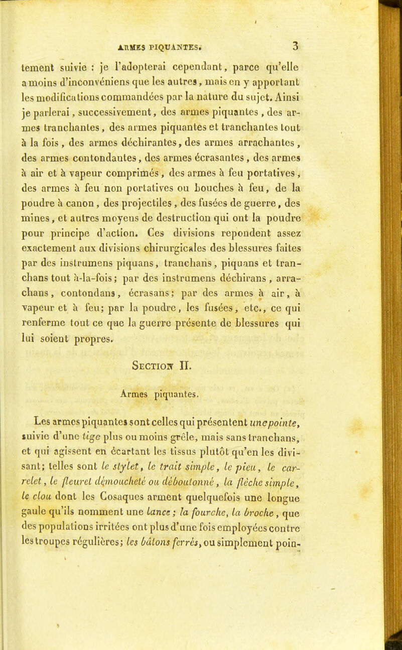 lement suivie : je l'adopterai cependant, parce qu'elle a moins d'inconvéniens que les autres, mais en y apportant les modifications commandées par la nature du sujet. Ainsi je parlerai, successivement, des armes piquantes , des ar- mes tranchantes, des armes piquantes et tranchantes tout à la fois, des armes déchirantes, des armes arrachantes , des armes contondantes, des armes écrasantes, des armes h air et à vapeur comprimés, des armes à feu portatives, des armes à feu non portatives ou bouches h feu, de la poudre h canon, des projectiles, des fusées de guerre, des mines, et autres moyens de destruction qui ont la poudre pour principe d'action. Ces divisions repondent assez exactement aux divisions chirurgicales des blessures faites par des instrumens piquans, tranchans, piquans et tran- chans tout h-la-fois ; par des instrumens déchirans , arra- chans, contondans, écrasans ; par des armes à air, à vapeur et h feu; par la poudre, les fusées, etc., ce qui renferme tout ce que la guerre présente de blessures qui lui soient propres. Sectioit II. Armes piquantes. Les armes piquantes sont celles qui présentent une pointe, suivie d'une tige plus ou moins grêle, mais sans tranchans, et qui agissent en écartant les tissus plutôt qu'en les divi- sant; telles sont le stylet, le trait simple, le pieu, le car- relet , le fleuret démoucheté ou déboutonné, la flèche simple, le clou dont les Cosaques arment quelquefois une longue gaule qu'ils nomment une lance; la fourche, la broche, que des populations irritées ont plus d'une fois employées contre les troupes régulières; les ^a^onj/erréi, ou simplement poia- 1