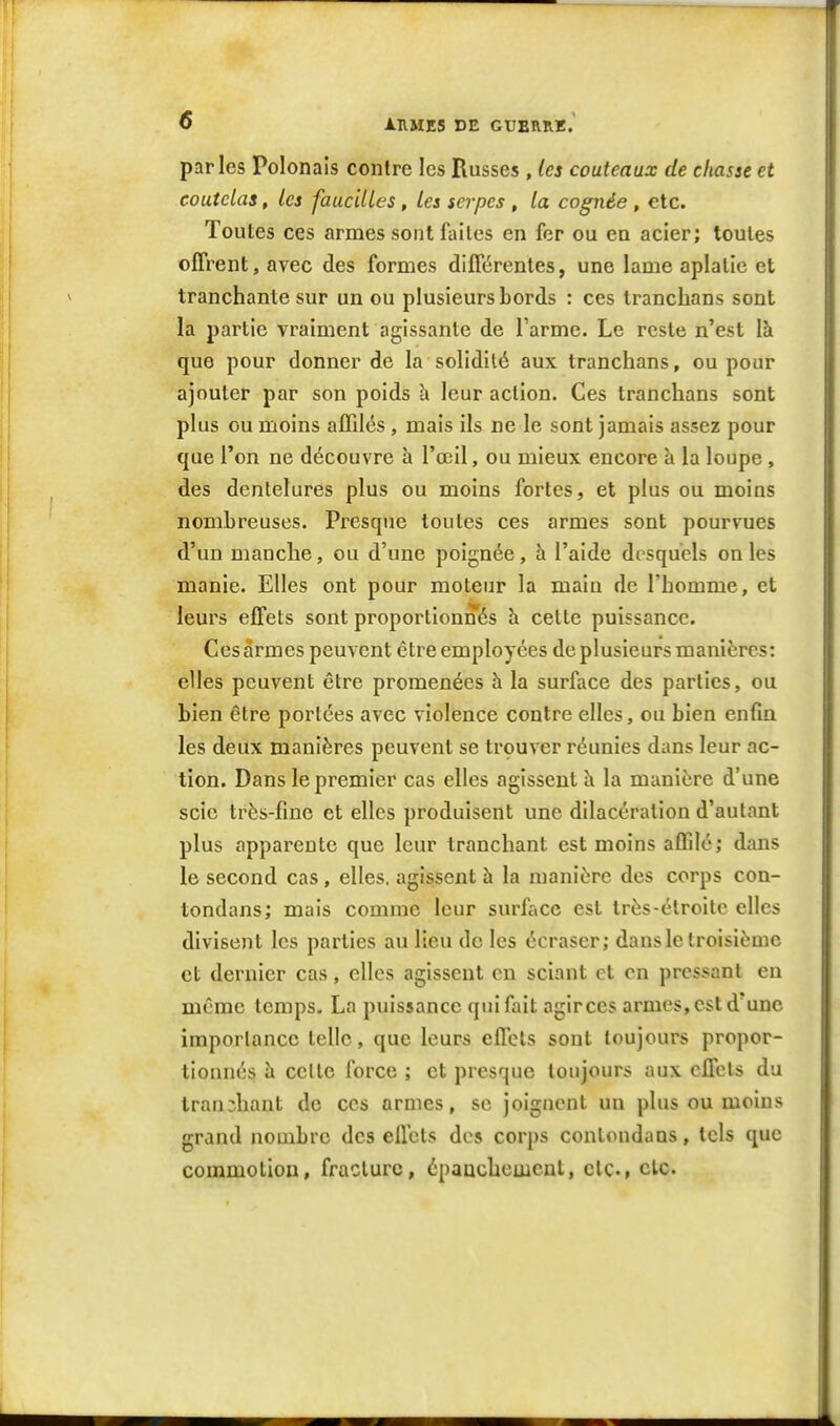 parles Polonais contre les Russes , les couteaux de chasse et coutelas, les faucilles, Les serpes , la cognée , etc. Toutes ces armes sont faites en fer ou en acier; toutes offrent, avec des formes différentes, une lame aplatie et tranchante sur un ou plusieurs bords : ces tranclians sont la partie vraiment agissante de l'arme. Le reste n'est là que pour donner de la solidité aux tranclians, ou pour ajouter par son poids h leur action. Ces tranclians sont plus ou moins affilés, mais ils ne le sont jamais assez pour que l'on ne découvre à l'œil, ou mieux encore h la loupe, des dentelures plus ou moins fortes, et plus ou moins nombreuses. Presque toutes ces armes sont pourvues d'un manche, ou d'une poignée, à l'aide disquels on les manie. Elles ont pour moteur la maiu de l'homme, et leurs effets sont proportionnés h cette puissance. Ces armes peuvent être employées de plusieurs manières: elles peuvent être promenées à la surface des parties, ou bien être portées avec violence contre elles, ou bien enfla les deux manières peuvent se trouver réunies dans leur ac- tion. Dans le premier cas elles agissent h la manière d'une scie très-fine et elles produisent une dilacéralion d'autant plus apparente que leur tranchant est moins affilé; dans le second cas, elles, agissent h la manière des corps con- tondans; mais comme leur surface est très-étroite elles divisent les parties au lieu de les écraser; dans le troisième et dernier cas, elles agissent on sciant et en pressant eu même temps. La puissance qui fait agir ces armes, est d'une importance telle, que leurs effets sont toujours propor- tionnés h celte force ; et presque toujours aux effets du tranchant de ces armes, se joignent un plus ou moins grand nombre des effets des corps contoudans, tels que commotion, fracture, épaachcmcut, etc., de.