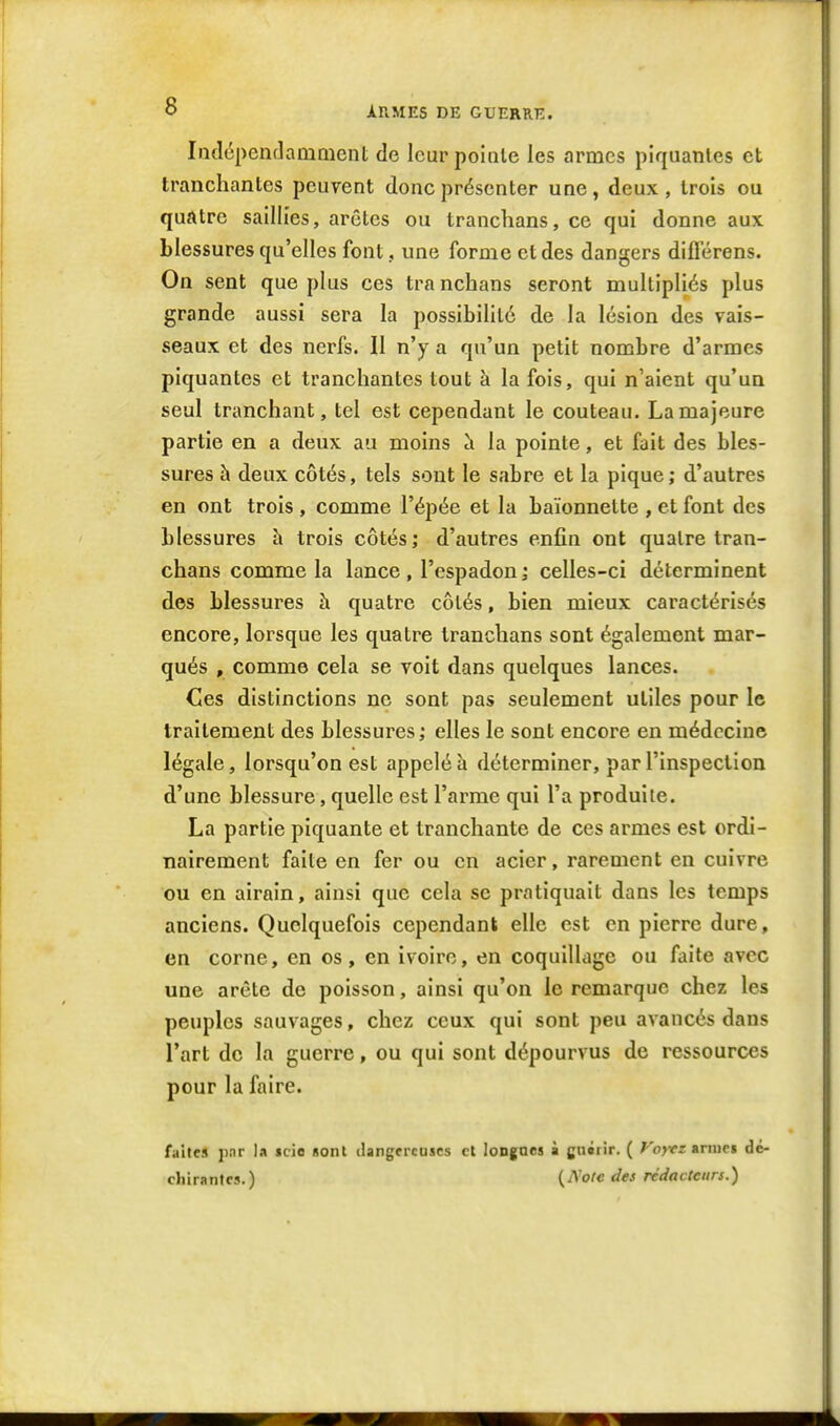 Iiîdcpendamnient de leur poinle les armes piquantes et tranchantes peuvent donc présenter une, deux, trois ou quatre saillies, arêtes ou tranclians, ce qui donne aux blessures qu'elles font, une forme et des dangers difierens. On sent que plus ces tra nchans seront multipliés plus grande aussi sera la possibilité de la lésion des vais- seaux et des nerfs. Il n'y a qu'un petit nombre d'armes piquantes et tranchantes tout à la fois, qui n'aient qu'un seul tranchant, tel est cependant le couteau. La majeure partie en a deux au moins la pointe, et fait des bles- sures à deux côtés, tels sont le sabre et la pique ; d'autres en ont trois , comme l'épée et la baïonnette , et font des blessures h trois côtés; d'autres enfin ont quatre tran- chans comme la lance, l'espadon ; celles-ci déterminent des blessures à quatre côtés, bien mieux caractérisés encore, lorsque les quatre tranchans sont également mar- qués , comme cela se voit dans quelques lances. Ces distinctions ne sont pas seulement utiles pour le traitement des blessures ; elles le sont encore en médecine légale, lorsqu'on est appelé ti déterminer, par l'inspection d'une blessure, quelle est l'arme qui l'a produiie. La partie piquante et tranchante de ces armes est ordi- nairement faite en fer ou en acier, rarement en cuivre ou en airain, ainsi que cela se pratiquait dans les temps anciens. Quelquefois cependant elle est en pierre dure, en corne, en os, en ivoire, en coquillage ou faite avec une arête de poisson, ainsi qu'on le remarque chez les peuples sauvages, chez ceux qui sont peu avancés dans l'art de la guerre, ou qui sont dépourvus de ressources pour la faire. faites par la icio «onl ilangfrcascs cl longues à gnérir. ( f'ojrr anup» dé- diirantcs.) {Aoie des rédacteurs.)