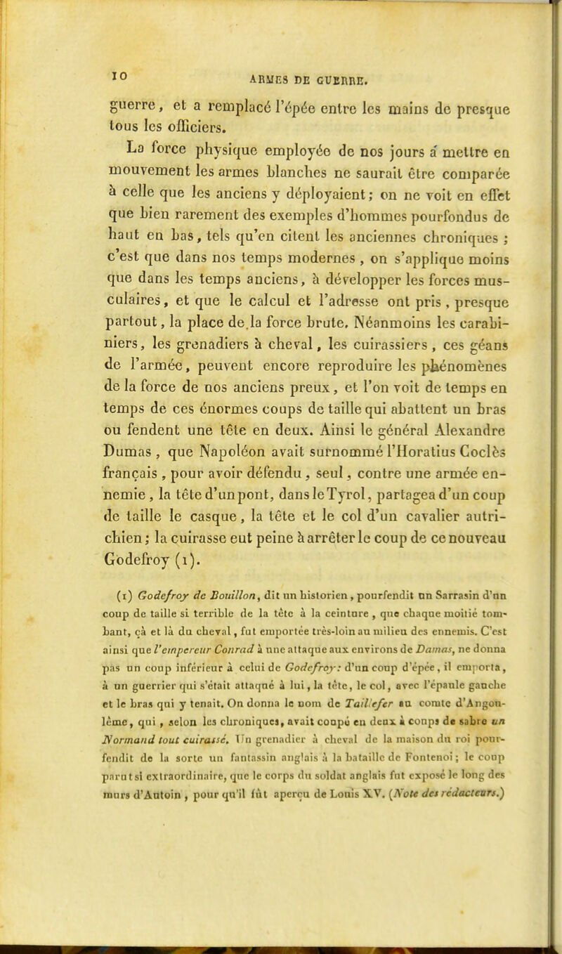 guerre, et a remplacé l'épée entre les mains de presque tous les officiers. La force physique employée de nos jours a mettre en mouvement les armes blanches ne saurait être comparée à celle que les anciens y déployaient ; on ne voit en effet que Lieu rarement des exemples d'hommes pourfendus de haut en bas, tels qu'en citent les anciennes chroniques ; c'est que dans nos temps modernes , on s'applique moins que dans les temps anciens, h développer les forces mus- culaires , et que le calcul et l'adresse ont pris, presque partout, la place de,la force brute. Néanmoins les carabi- niers, les grenadiers à cheval, les cuirassiers , ces géans de l'armée, peuvent encore reproduire les pliénomènes de la force de nos anciens preux, et l'on voit de temps en temps de ces énormes coups de taille qui abattent un bras ou fendent une tête en deux. Ainsi le général Alexandre Dumas , que Napoléon avait surnommé l'Horatius Coclès français , pour avoir défendu , seul, contre une armée en- nemie, la tête d'un pont, dansleTyrol, partagea d'un coup de taille le casque, la tête et le col d'un cavalier autri- chien ; la cuirasse eut peine à arrêter le coup de ce nouveau Gôdefroy (i). (i) Godefroy de Bouillon, dit un bislorien, pourfendit nn Sarrasin d'un coup de taille si terrible de la tétc à la ceinture , que chaque moitié tom- bant, çà et là du cheTal, fut emportée très-loin au milieu des ennemis. C'est ainsi que l'empereur Conrad à une attaque aux environs de Damas, ne donna pas un coup inférieur à celui de Gorfr/rcy; d'un coup d'cpce,il emporta, à nn guerrier qui s'était attaqué à lui, la tète, le col, avec l'épaule gauche et le bras qui y tenait. On donna le nom de TaiVefer au comte d'Angon- Icmc, qui , selon les chronique!, avait conpu eu deux à conpi de sabre un JVormand SouC cuiraisé. Tin grenadier ù cheval de la maison du roi pour- fendit de la sorte un fantassin anglaisa la bataille de Fontenoi ; le coup parut si extraordinaire, que le corps du soldat anglais fut exposé le long des tnurs d'Ântoin , pour qu'il fut aperçu de Louis XV. {Note det rédacteurs.)