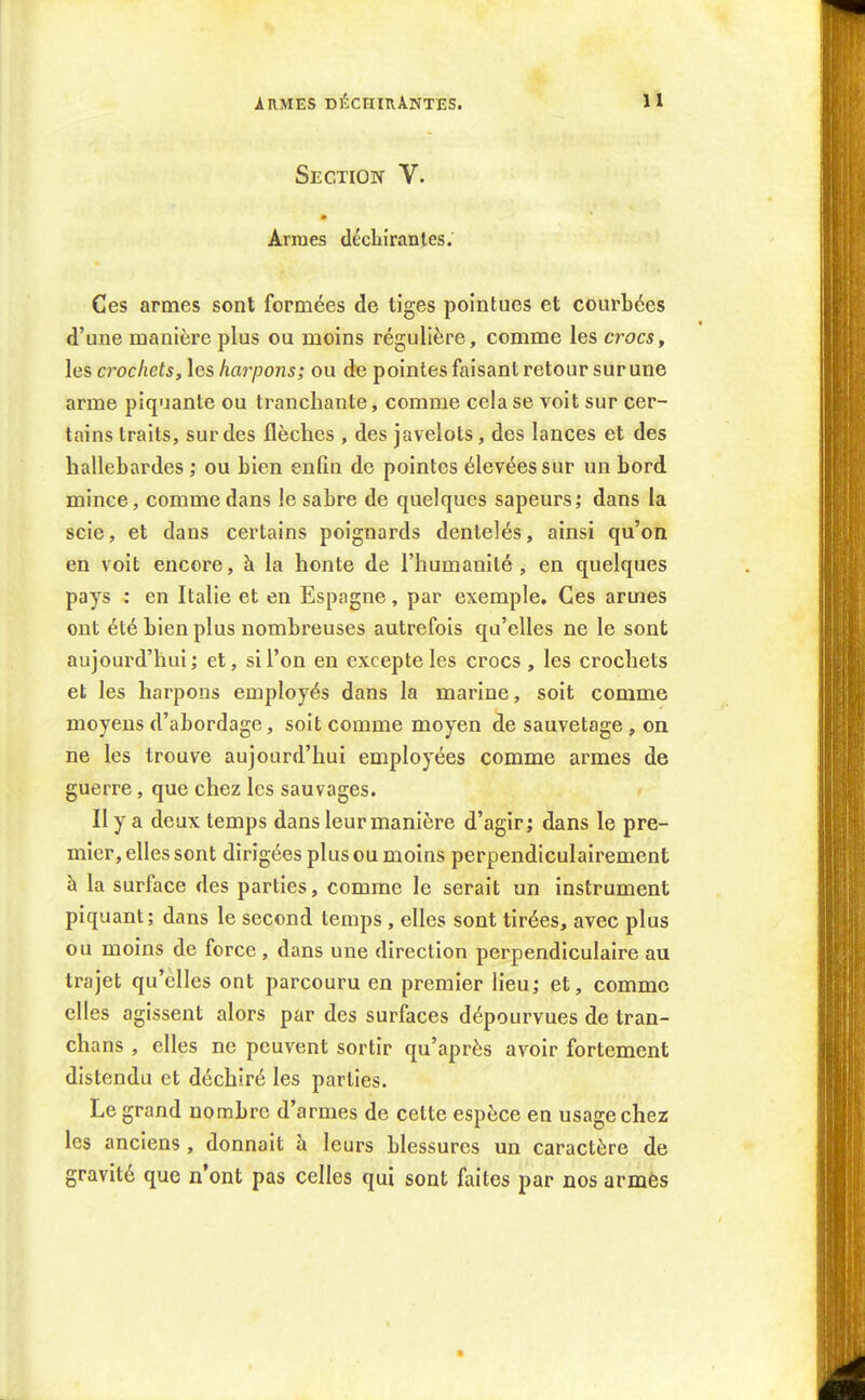 Armes déchirantes. Section V. Armes déchirantes.' Ces armes sont formées de tiges pointues et courbées d'une manière plus ou moins régulière, comme les crocs, les crochets, \es harpons; ou de pointes faisant retour sur une arme piquante ou tranchante, comme cela se voit sur cer- tains traits, sur des flèches , des javelots, des lances et des hallebardes ; ou bien enfin de pointes élevées sur un bord mince, comme dans le sabre de quelques sapeurs; dans la scie, et dans certains poignards dentelés, ainsi qu'on en voit encore, h la honte de l'humanité, en quelques pays : en Italie et en Espagne, par exemple. Ces armes ont été bien plus nombreuses autrefois e[u'elles ne le sont aujourd'hui; et, si l'on en excepte les crocs , les crochets et les harpons employés dans la marine, soit comme moyens d'abordage, soit comme moyen de sauvetage, on ne les trouve aujourd'hui employées comme armes de guerre, que chez les sauvages. Il y a deux temps dans leur manière d'agir; dans le pre- mier, elles sont dirigées plus ou moins perpendiculairement à la surface des parties, comme le serait un instrument piquant; dans le second temps, elles sont tirées, avec plus ou moins de force , dans une direction perpendiculaire au trajet qu'elles ont parcouru en premier lieu; et, comme elles agissent alors par des surfaces dépourvues de tran- chans , elles ne peuvent sortir qu'après avoir fortement distendu et déchiré les parties. Le grand nombre d'armes de cette espèce en usage chez les anciens, donnait à leurs blessures un caractère de gravité que n'ont pas celles qui sont faites par nos armes