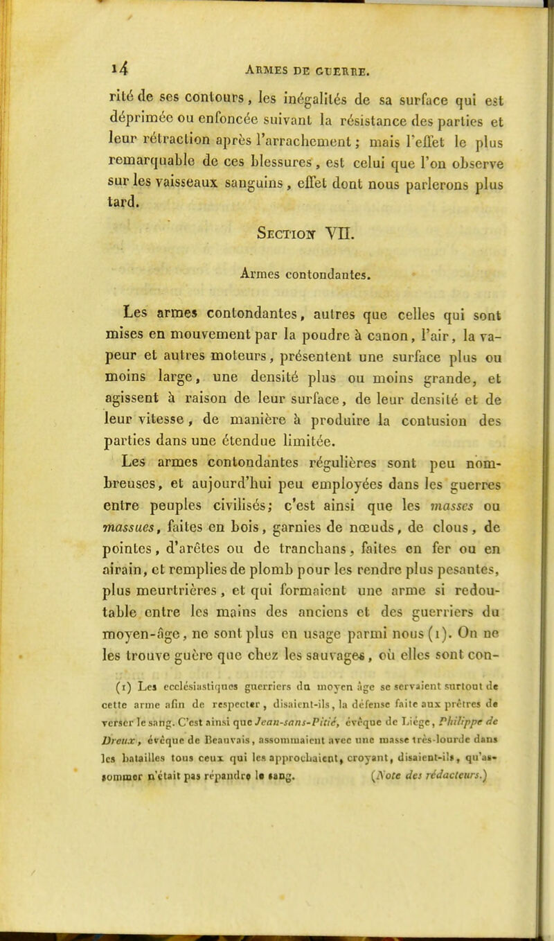 rité de ses contours, les inégalités de sa surface qui est déprimée ou enfoncée suivant la résistance des parties et leur rétraction après l'arrachement ; mais leflet le plus remarquable de ces blessures, est celui que l'on observe sur les vaisseaux sanguins, effet dont nous parlerons plus tard. Section Vn. Armes contondantes. Les armes contondantes, autres que celles qui sont mises en mouvement par la poudre à canon, l'air, la va- peur et autres moteurs, présentent une surface plus ou moins large, une densité plus ou moins grande, et agissent à raison de leur surface, de leur densité et de leur vitesse, de manière à produire la contusion des parties dans une étendue limitée. Les armes contondantes régulières sont peu nom- breuses, et aujourd'hui peu employées dans les guerres entre peuples civilisés; c'est ainsi que les masses ou massues, faites en bois, garnies de nœuds, de clous, de pointes, d'arêtes ou de tranchans, faites en fer ou en airain, et remplies de plomb pour les rendre plus pesantes, plus meurtrières, et qui formaient une arme si redou- table entre les mains des anciens et des guerriers du moyen-âge, ne sont plus en usage parmi nous(i). On ne les trouve guère que chez les sauvage*, où elles sont con- (i) Lei ecclcsiasliqnos gncrricrs da moyen âge se servaient surtout de cette arme afin de respecter, disaient-ils, la défense faite aux prêtres d« Tcricr le sang. C'est ainsi que Jean-sans-Pitié, cvêque de Liège, Philippe de Dreux, évcque de Beanvais, assommaient avec une niasse très-lourde dans les batailles tous ceux qui les approcLaient| croyant, disaient-il», qu'as- (ommer n'était pas répandre !• lang. (iYofe des rédacteurs.)